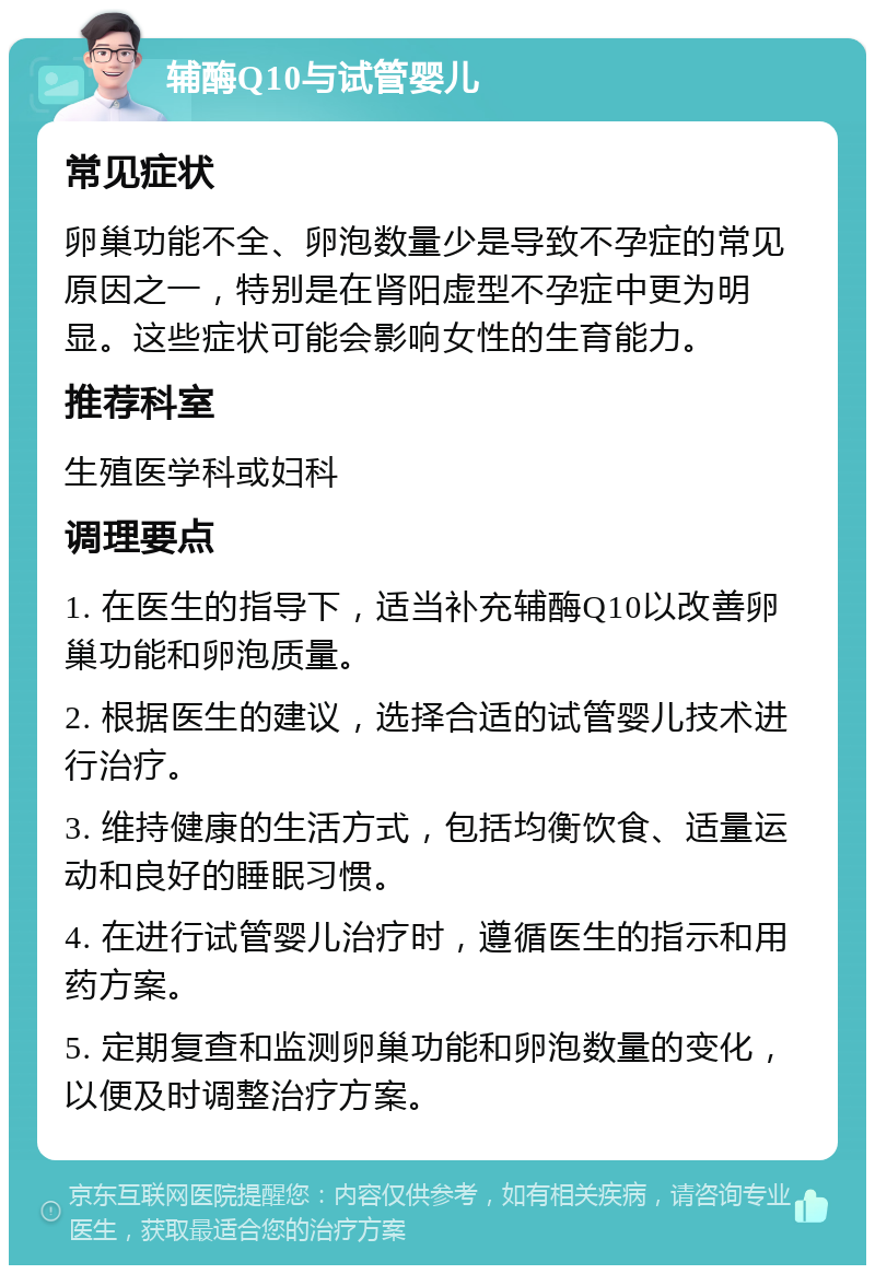 辅酶Q10与试管婴儿 常见症状 卵巢功能不全、卵泡数量少是导致不孕症的常见原因之一，特别是在肾阳虚型不孕症中更为明显。这些症状可能会影响女性的生育能力。 推荐科室 生殖医学科或妇科 调理要点 1. 在医生的指导下，适当补充辅酶Q10以改善卵巢功能和卵泡质量。 2. 根据医生的建议，选择合适的试管婴儿技术进行治疗。 3. 维持健康的生活方式，包括均衡饮食、适量运动和良好的睡眠习惯。 4. 在进行试管婴儿治疗时，遵循医生的指示和用药方案。 5. 定期复查和监测卵巢功能和卵泡数量的变化，以便及时调整治疗方案。