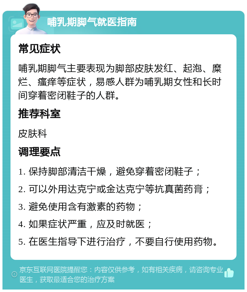 哺乳期脚气就医指南 常见症状 哺乳期脚气主要表现为脚部皮肤发红、起泡、糜烂、瘙痒等症状，易感人群为哺乳期女性和长时间穿着密闭鞋子的人群。 推荐科室 皮肤科 调理要点 1. 保持脚部清洁干燥，避免穿着密闭鞋子； 2. 可以外用达克宁或金达克宁等抗真菌药膏； 3. 避免使用含有激素的药物； 4. 如果症状严重，应及时就医； 5. 在医生指导下进行治疗，不要自行使用药物。