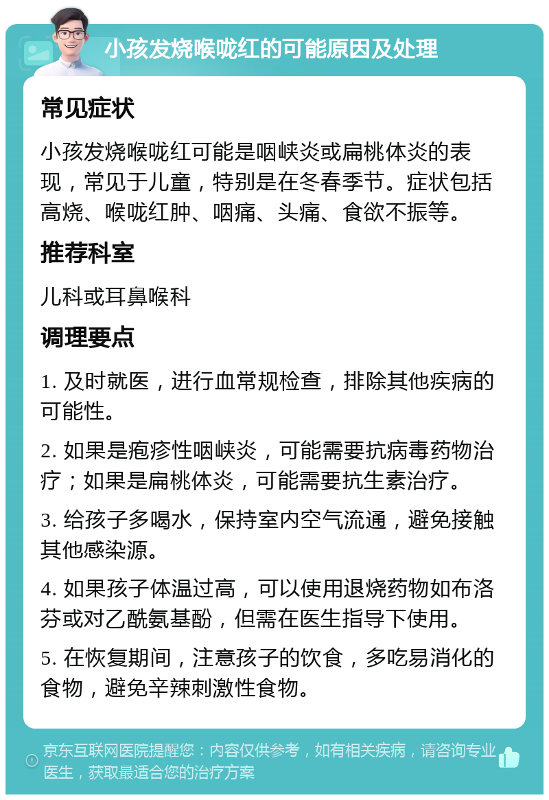 小孩发烧喉咙红的可能原因及处理 常见症状 小孩发烧喉咙红可能是咽峡炎或扁桃体炎的表现，常见于儿童，特别是在冬春季节。症状包括高烧、喉咙红肿、咽痛、头痛、食欲不振等。 推荐科室 儿科或耳鼻喉科 调理要点 1. 及时就医，进行血常规检查，排除其他疾病的可能性。 2. 如果是疱疹性咽峡炎，可能需要抗病毒药物治疗；如果是扁桃体炎，可能需要抗生素治疗。 3. 给孩子多喝水，保持室内空气流通，避免接触其他感染源。 4. 如果孩子体温过高，可以使用退烧药物如布洛芬或对乙酰氨基酚，但需在医生指导下使用。 5. 在恢复期间，注意孩子的饮食，多吃易消化的食物，避免辛辣刺激性食物。