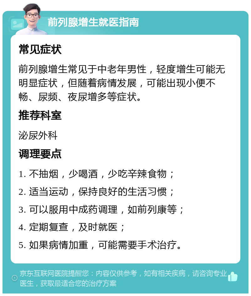 前列腺增生就医指南 常见症状 前列腺增生常见于中老年男性，轻度增生可能无明显症状，但随着病情发展，可能出现小便不畅、尿频、夜尿增多等症状。 推荐科室 泌尿外科 调理要点 1. 不抽烟，少喝酒，少吃辛辣食物； 2. 适当运动，保持良好的生活习惯； 3. 可以服用中成药调理，如前列康等； 4. 定期复查，及时就医； 5. 如果病情加重，可能需要手术治疗。