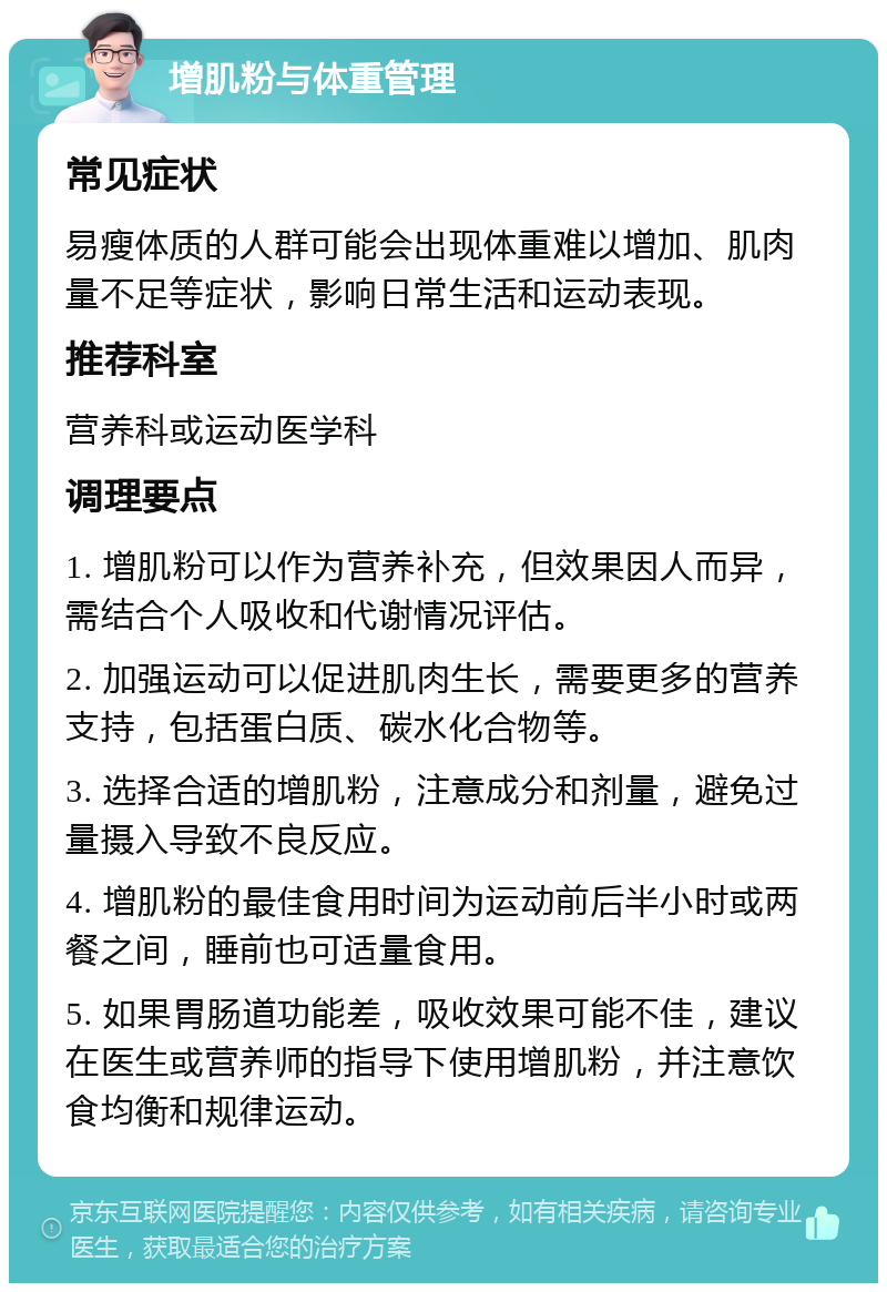 增肌粉与体重管理 常见症状 易瘦体质的人群可能会出现体重难以增加、肌肉量不足等症状，影响日常生活和运动表现。 推荐科室 营养科或运动医学科 调理要点 1. 增肌粉可以作为营养补充，但效果因人而异，需结合个人吸收和代谢情况评估。 2. 加强运动可以促进肌肉生长，需要更多的营养支持，包括蛋白质、碳水化合物等。 3. 选择合适的增肌粉，注意成分和剂量，避免过量摄入导致不良反应。 4. 增肌粉的最佳食用时间为运动前后半小时或两餐之间，睡前也可适量食用。 5. 如果胃肠道功能差，吸收效果可能不佳，建议在医生或营养师的指导下使用增肌粉，并注意饮食均衡和规律运动。