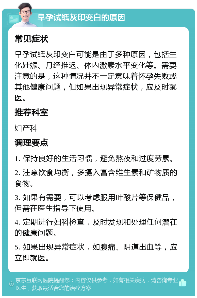 早孕试纸灰印变白的原因 常见症状 早孕试纸灰印变白可能是由于多种原因，包括生化妊娠、月经推迟、体内激素水平变化等。需要注意的是，这种情况并不一定意味着怀孕失败或其他健康问题，但如果出现异常症状，应及时就医。 推荐科室 妇产科 调理要点 1. 保持良好的生活习惯，避免熬夜和过度劳累。 2. 注意饮食均衡，多摄入富含维生素和矿物质的食物。 3. 如果有需要，可以考虑服用叶酸片等保健品，但需在医生指导下使用。 4. 定期进行妇科检查，及时发现和处理任何潜在的健康问题。 5. 如果出现异常症状，如腹痛、阴道出血等，应立即就医。