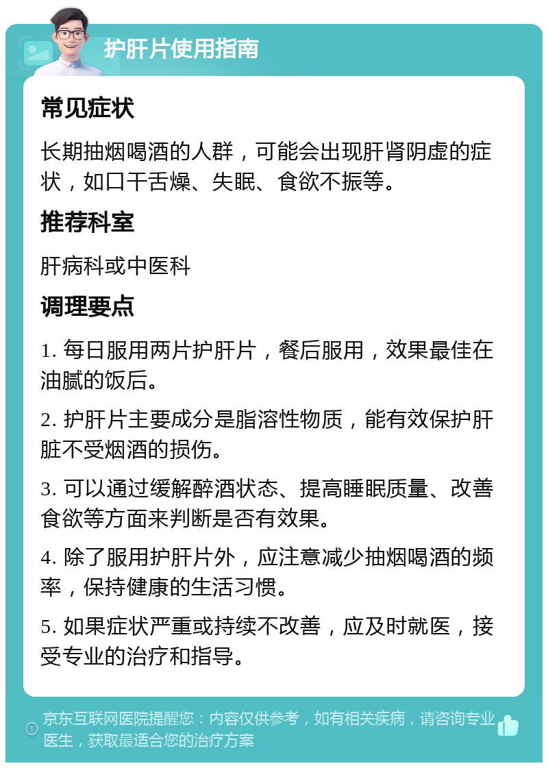 护肝片使用指南 常见症状 长期抽烟喝酒的人群，可能会出现肝肾阴虚的症状，如口干舌燥、失眠、食欲不振等。 推荐科室 肝病科或中医科 调理要点 1. 每日服用两片护肝片，餐后服用，效果最佳在油腻的饭后。 2. 护肝片主要成分是脂溶性物质，能有效保护肝脏不受烟酒的损伤。 3. 可以通过缓解醉酒状态、提高睡眠质量、改善食欲等方面来判断是否有效果。 4. 除了服用护肝片外，应注意减少抽烟喝酒的频率，保持健康的生活习惯。 5. 如果症状严重或持续不改善，应及时就医，接受专业的治疗和指导。