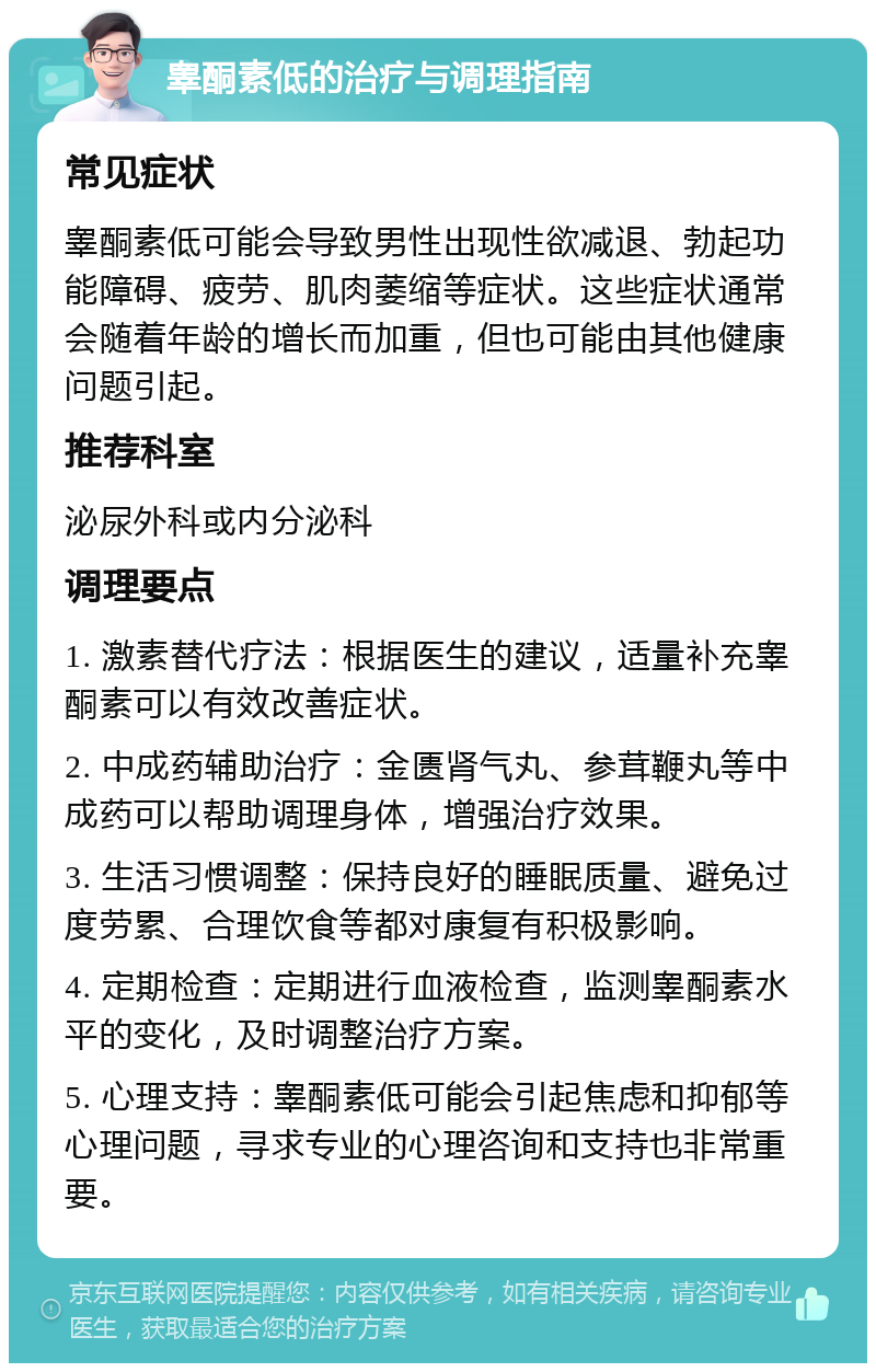 睾酮素低的治疗与调理指南 常见症状 睾酮素低可能会导致男性出现性欲减退、勃起功能障碍、疲劳、肌肉萎缩等症状。这些症状通常会随着年龄的增长而加重，但也可能由其他健康问题引起。 推荐科室 泌尿外科或内分泌科 调理要点 1. 激素替代疗法：根据医生的建议，适量补充睾酮素可以有效改善症状。 2. 中成药辅助治疗：金匮肾气丸、参茸鞭丸等中成药可以帮助调理身体，增强治疗效果。 3. 生活习惯调整：保持良好的睡眠质量、避免过度劳累、合理饮食等都对康复有积极影响。 4. 定期检查：定期进行血液检查，监测睾酮素水平的变化，及时调整治疗方案。 5. 心理支持：睾酮素低可能会引起焦虑和抑郁等心理问题，寻求专业的心理咨询和支持也非常重要。