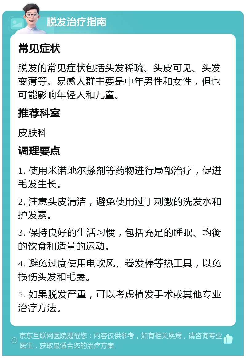 脱发治疗指南 常见症状 脱发的常见症状包括头发稀疏、头皮可见、头发变薄等。易感人群主要是中年男性和女性，但也可能影响年轻人和儿童。 推荐科室 皮肤科 调理要点 1. 使用米诺地尔搽剂等药物进行局部治疗，促进毛发生长。 2. 注意头皮清洁，避免使用过于刺激的洗发水和护发素。 3. 保持良好的生活习惯，包括充足的睡眠、均衡的饮食和适量的运动。 4. 避免过度使用电吹风、卷发棒等热工具，以免损伤头发和毛囊。 5. 如果脱发严重，可以考虑植发手术或其他专业治疗方法。