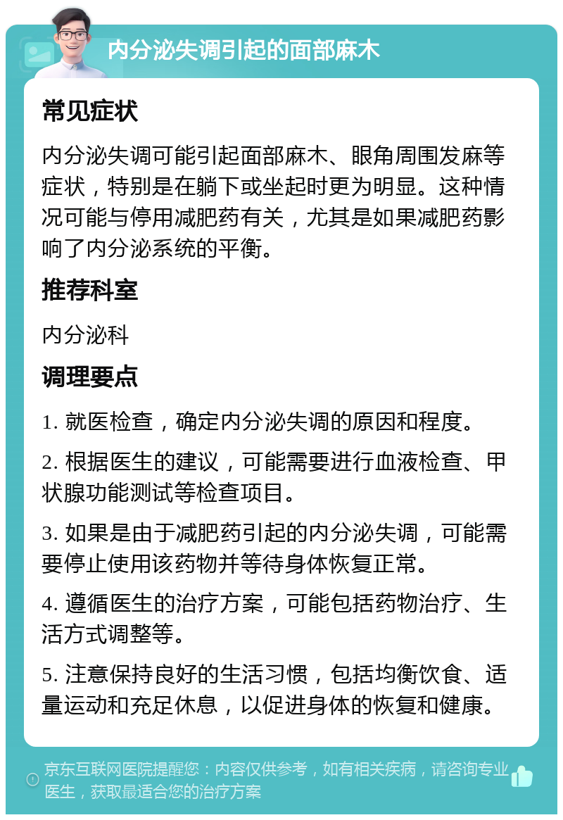 内分泌失调引起的面部麻木 常见症状 内分泌失调可能引起面部麻木、眼角周围发麻等症状，特别是在躺下或坐起时更为明显。这种情况可能与停用减肥药有关，尤其是如果减肥药影响了内分泌系统的平衡。 推荐科室 内分泌科 调理要点 1. 就医检查，确定内分泌失调的原因和程度。 2. 根据医生的建议，可能需要进行血液检查、甲状腺功能测试等检查项目。 3. 如果是由于减肥药引起的内分泌失调，可能需要停止使用该药物并等待身体恢复正常。 4. 遵循医生的治疗方案，可能包括药物治疗、生活方式调整等。 5. 注意保持良好的生活习惯，包括均衡饮食、适量运动和充足休息，以促进身体的恢复和健康。