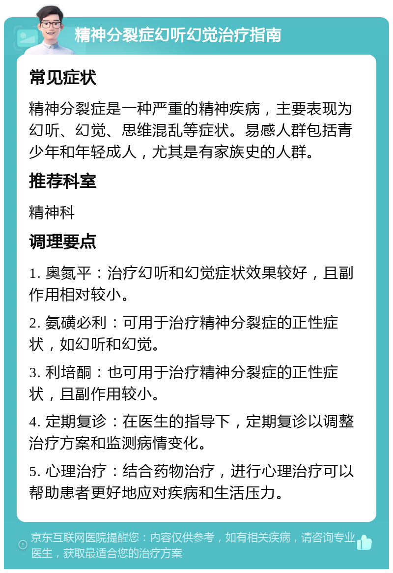 精神分裂症幻听幻觉治疗指南 常见症状 精神分裂症是一种严重的精神疾病，主要表现为幻听、幻觉、思维混乱等症状。易感人群包括青少年和年轻成人，尤其是有家族史的人群。 推荐科室 精神科 调理要点 1. 奥氮平：治疗幻听和幻觉症状效果较好，且副作用相对较小。 2. 氨磺必利：可用于治疗精神分裂症的正性症状，如幻听和幻觉。 3. 利培酮：也可用于治疗精神分裂症的正性症状，且副作用较小。 4. 定期复诊：在医生的指导下，定期复诊以调整治疗方案和监测病情变化。 5. 心理治疗：结合药物治疗，进行心理治疗可以帮助患者更好地应对疾病和生活压力。