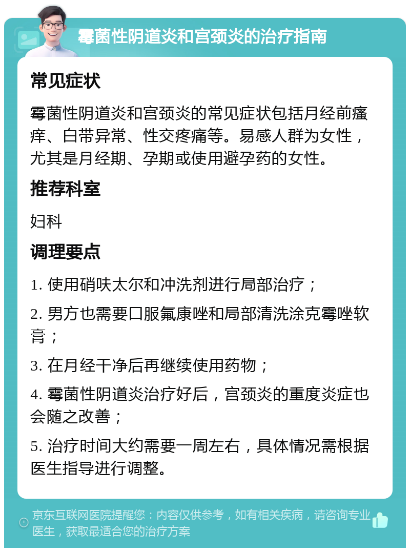 霉菌性阴道炎和宫颈炎的治疗指南 常见症状 霉菌性阴道炎和宫颈炎的常见症状包括月经前瘙痒、白带异常、性交疼痛等。易感人群为女性，尤其是月经期、孕期或使用避孕药的女性。 推荐科室 妇科 调理要点 1. 使用硝呋太尔和冲洗剂进行局部治疗； 2. 男方也需要口服氟康唑和局部清洗涂克霉唑软膏； 3. 在月经干净后再继续使用药物； 4. 霉菌性阴道炎治疗好后，宫颈炎的重度炎症也会随之改善； 5. 治疗时间大约需要一周左右，具体情况需根据医生指导进行调整。