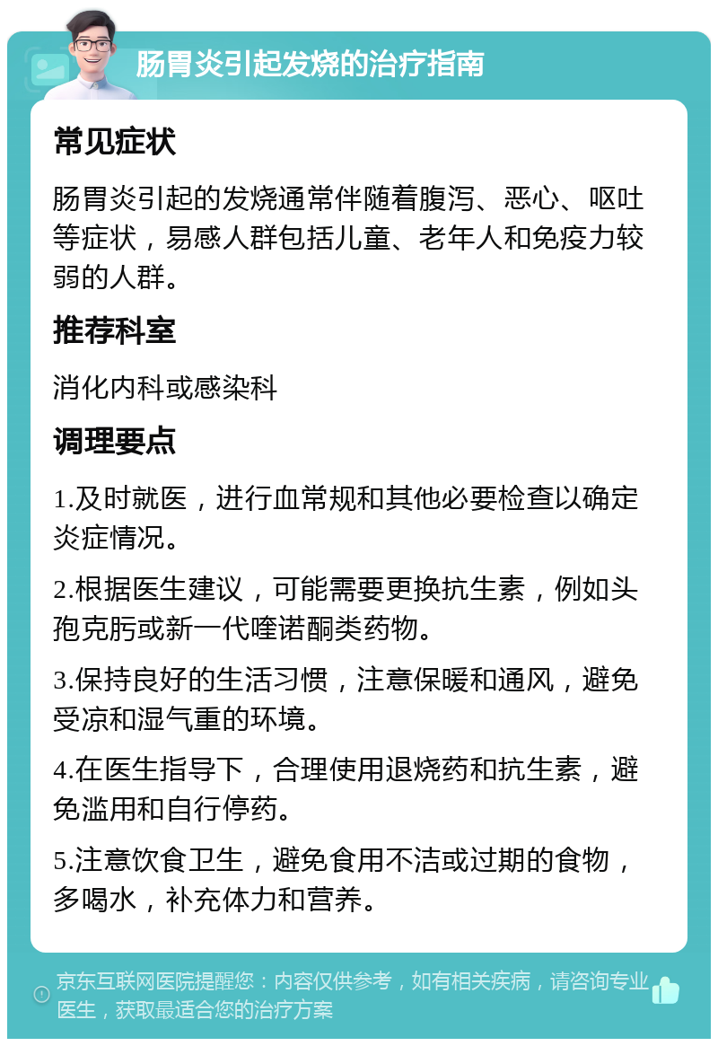 肠胃炎引起发烧的治疗指南 常见症状 肠胃炎引起的发烧通常伴随着腹泻、恶心、呕吐等症状，易感人群包括儿童、老年人和免疫力较弱的人群。 推荐科室 消化内科或感染科 调理要点 1.及时就医，进行血常规和其他必要检查以确定炎症情况。 2.根据医生建议，可能需要更换抗生素，例如头孢克肟或新一代喹诺酮类药物。 3.保持良好的生活习惯，注意保暖和通风，避免受凉和湿气重的环境。 4.在医生指导下，合理使用退烧药和抗生素，避免滥用和自行停药。 5.注意饮食卫生，避免食用不洁或过期的食物，多喝水，补充体力和营养。