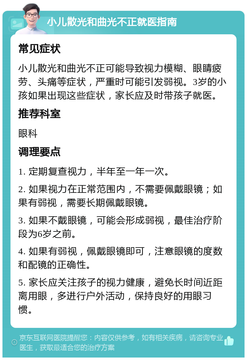 小儿散光和曲光不正就医指南 常见症状 小儿散光和曲光不正可能导致视力模糊、眼睛疲劳、头痛等症状，严重时可能引发弱视。3岁的小孩如果出现这些症状，家长应及时带孩子就医。 推荐科室 眼科 调理要点 1. 定期复查视力，半年至一年一次。 2. 如果视力在正常范围内，不需要佩戴眼镜；如果有弱视，需要长期佩戴眼镜。 3. 如果不戴眼镜，可能会形成弱视，最佳治疗阶段为6岁之前。 4. 如果有弱视，佩戴眼镜即可，注意眼镜的度数和配镜的正确性。 5. 家长应关注孩子的视力健康，避免长时间近距离用眼，多进行户外活动，保持良好的用眼习惯。