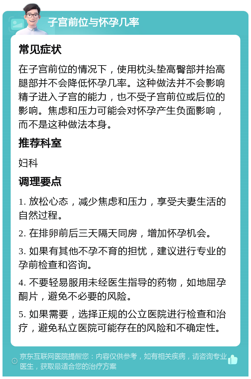 子宫前位与怀孕几率 常见症状 在子宫前位的情况下，使用枕头垫高臀部并抬高腿部并不会降低怀孕几率。这种做法并不会影响精子进入子宫的能力，也不受子宫前位或后位的影响。焦虑和压力可能会对怀孕产生负面影响，而不是这种做法本身。 推荐科室 妇科 调理要点 1. 放松心态，减少焦虑和压力，享受夫妻生活的自然过程。 2. 在排卵前后三天隔天同房，增加怀孕机会。 3. 如果有其他不孕不育的担忧，建议进行专业的孕前检查和咨询。 4. 不要轻易服用未经医生指导的药物，如地屈孕酮片，避免不必要的风险。 5. 如果需要，选择正规的公立医院进行检查和治疗，避免私立医院可能存在的风险和不确定性。