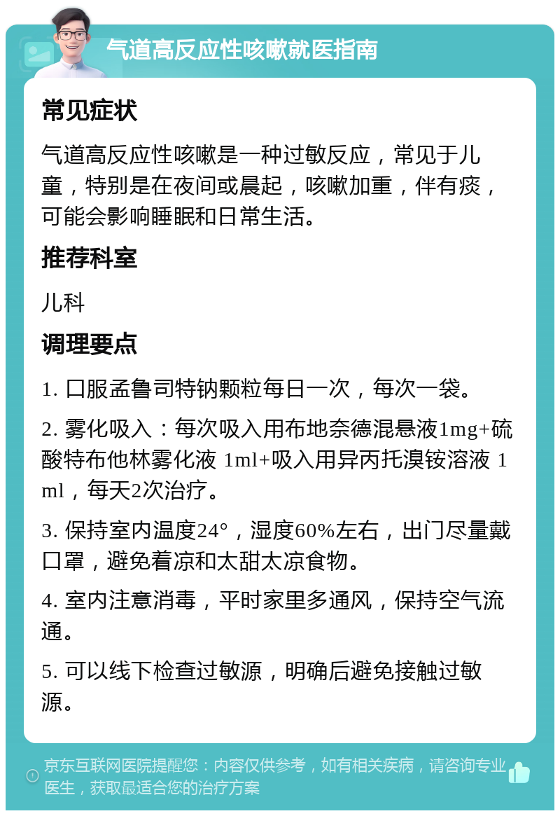 气道高反应性咳嗽就医指南 常见症状 气道高反应性咳嗽是一种过敏反应，常见于儿童，特别是在夜间或晨起，咳嗽加重，伴有痰，可能会影响睡眠和日常生活。 推荐科室 儿科 调理要点 1. 口服孟鲁司特钠颗粒每日一次，每次一袋。 2. 雾化吸入：每次吸入用布地奈德混悬液1mg+硫酸特布他林雾化液 1ml+吸入用异丙托溴铵溶液 1ml，每天2次治疗。 3. 保持室内温度24°，湿度60%左右，出门尽量戴口罩，避免着凉和太甜太凉食物。 4. 室内注意消毒，平时家里多通风，保持空气流通。 5. 可以线下检查过敏源，明确后避免接触过敏源。