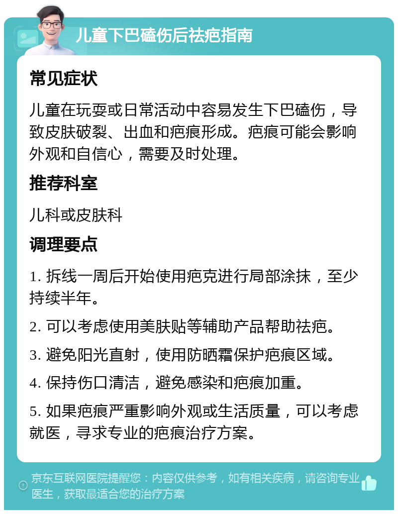 儿童下巴磕伤后祛疤指南 常见症状 儿童在玩耍或日常活动中容易发生下巴磕伤，导致皮肤破裂、出血和疤痕形成。疤痕可能会影响外观和自信心，需要及时处理。 推荐科室 儿科或皮肤科 调理要点 1. 拆线一周后开始使用疤克进行局部涂抹，至少持续半年。 2. 可以考虑使用美肤贴等辅助产品帮助祛疤。 3. 避免阳光直射，使用防晒霜保护疤痕区域。 4. 保持伤口清洁，避免感染和疤痕加重。 5. 如果疤痕严重影响外观或生活质量，可以考虑就医，寻求专业的疤痕治疗方案。