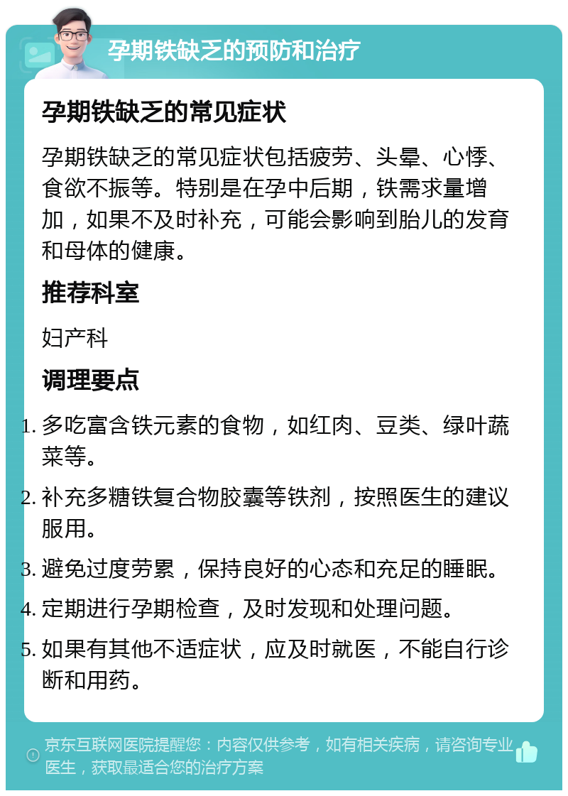 孕期铁缺乏的预防和治疗 孕期铁缺乏的常见症状 孕期铁缺乏的常见症状包括疲劳、头晕、心悸、食欲不振等。特别是在孕中后期，铁需求量增加，如果不及时补充，可能会影响到胎儿的发育和母体的健康。 推荐科室 妇产科 调理要点 多吃富含铁元素的食物，如红肉、豆类、绿叶蔬菜等。 补充多糖铁复合物胶囊等铁剂，按照医生的建议服用。 避免过度劳累，保持良好的心态和充足的睡眠。 定期进行孕期检查，及时发现和处理问题。 如果有其他不适症状，应及时就医，不能自行诊断和用药。