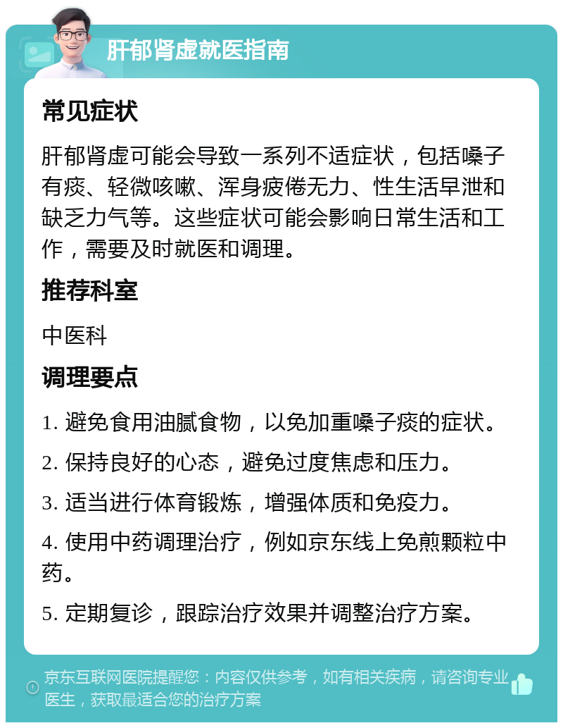 肝郁肾虚就医指南 常见症状 肝郁肾虚可能会导致一系列不适症状，包括嗓子有痰、轻微咳嗽、浑身疲倦无力、性生活早泄和缺乏力气等。这些症状可能会影响日常生活和工作，需要及时就医和调理。 推荐科室 中医科 调理要点 1. 避免食用油腻食物，以免加重嗓子痰的症状。 2. 保持良好的心态，避免过度焦虑和压力。 3. 适当进行体育锻炼，增强体质和免疫力。 4. 使用中药调理治疗，例如京东线上免煎颗粒中药。 5. 定期复诊，跟踪治疗效果并调整治疗方案。