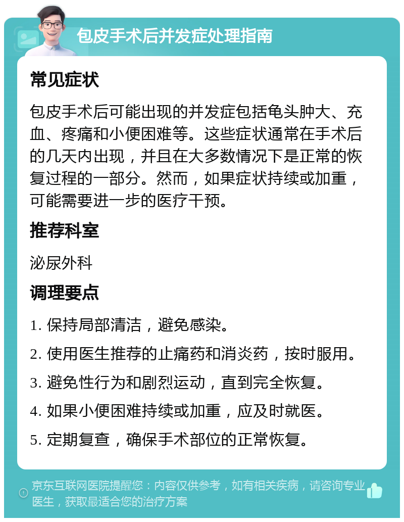 包皮手术后并发症处理指南 常见症状 包皮手术后可能出现的并发症包括龟头肿大、充血、疼痛和小便困难等。这些症状通常在手术后的几天内出现，并且在大多数情况下是正常的恢复过程的一部分。然而，如果症状持续或加重，可能需要进一步的医疗干预。 推荐科室 泌尿外科 调理要点 1. 保持局部清洁，避免感染。 2. 使用医生推荐的止痛药和消炎药，按时服用。 3. 避免性行为和剧烈运动，直到完全恢复。 4. 如果小便困难持续或加重，应及时就医。 5. 定期复查，确保手术部位的正常恢复。