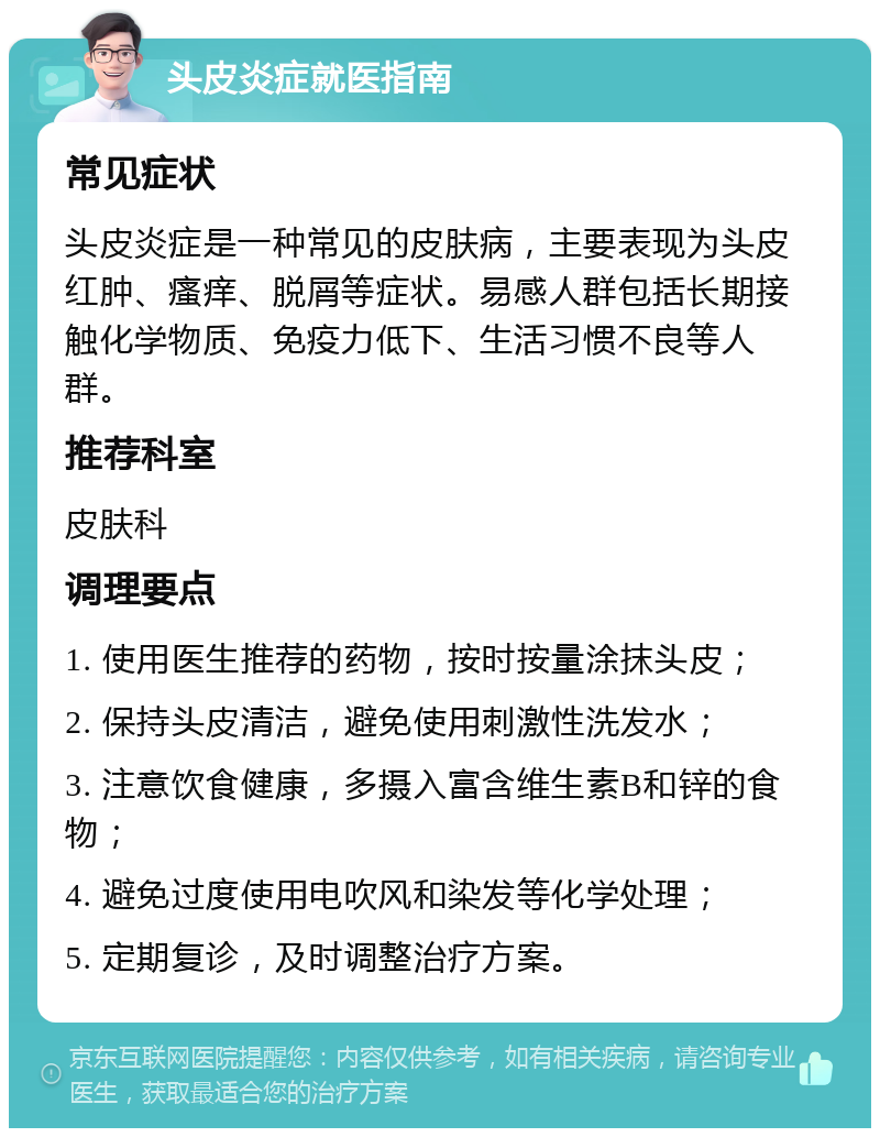 头皮炎症就医指南 常见症状 头皮炎症是一种常见的皮肤病，主要表现为头皮红肿、瘙痒、脱屑等症状。易感人群包括长期接触化学物质、免疫力低下、生活习惯不良等人群。 推荐科室 皮肤科 调理要点 1. 使用医生推荐的药物，按时按量涂抹头皮； 2. 保持头皮清洁，避免使用刺激性洗发水； 3. 注意饮食健康，多摄入富含维生素B和锌的食物； 4. 避免过度使用电吹风和染发等化学处理； 5. 定期复诊，及时调整治疗方案。