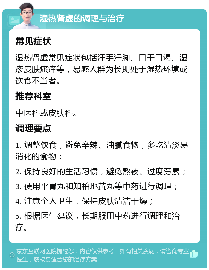 湿热肾虚的调理与治疗 常见症状 湿热肾虚常见症状包括汗手汗脚、口干口渴、湿疹皮肤瘙痒等，易感人群为长期处于湿热环境或饮食不当者。 推荐科室 中医科或皮肤科。 调理要点 1. 调整饮食，避免辛辣、油腻食物，多吃清淡易消化的食物； 2. 保持良好的生活习惯，避免熬夜、过度劳累； 3. 使用平胃丸和知柏地黄丸等中药进行调理； 4. 注意个人卫生，保持皮肤清洁干燥； 5. 根据医生建议，长期服用中药进行调理和治疗。