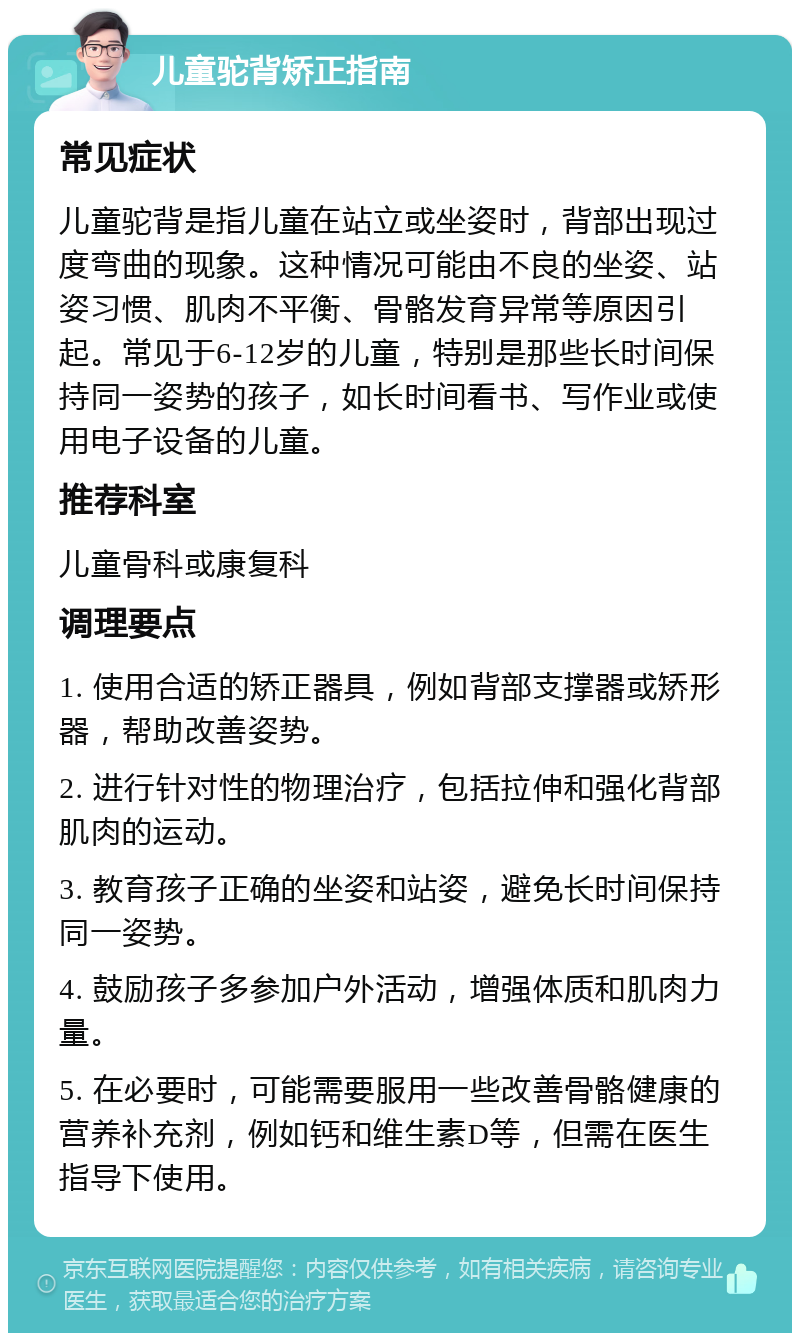 儿童驼背矫正指南 常见症状 儿童驼背是指儿童在站立或坐姿时，背部出现过度弯曲的现象。这种情况可能由不良的坐姿、站姿习惯、肌肉不平衡、骨骼发育异常等原因引起。常见于6-12岁的儿童，特别是那些长时间保持同一姿势的孩子，如长时间看书、写作业或使用电子设备的儿童。 推荐科室 儿童骨科或康复科 调理要点 1. 使用合适的矫正器具，例如背部支撑器或矫形器，帮助改善姿势。 2. 进行针对性的物理治疗，包括拉伸和强化背部肌肉的运动。 3. 教育孩子正确的坐姿和站姿，避免长时间保持同一姿势。 4. 鼓励孩子多参加户外活动，增强体质和肌肉力量。 5. 在必要时，可能需要服用一些改善骨骼健康的营养补充剂，例如钙和维生素D等，但需在医生指导下使用。