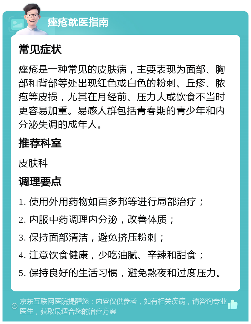 痤疮就医指南 常见症状 痤疮是一种常见的皮肤病，主要表现为面部、胸部和背部等处出现红色或白色的粉刺、丘疹、脓疱等皮损，尤其在月经前、压力大或饮食不当时更容易加重。易感人群包括青春期的青少年和内分泌失调的成年人。 推荐科室 皮肤科 调理要点 1. 使用外用药物如百多邦等进行局部治疗； 2. 内服中药调理内分泌，改善体质； 3. 保持面部清洁，避免挤压粉刺； 4. 注意饮食健康，少吃油腻、辛辣和甜食； 5. 保持良好的生活习惯，避免熬夜和过度压力。