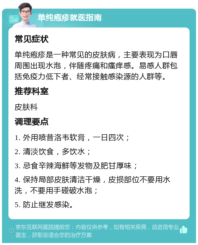 单纯疱疹就医指南 常见症状 单纯疱疹是一种常见的皮肤病，主要表现为口唇周围出现水泡，伴随疼痛和瘙痒感。易感人群包括免疫力低下者、经常接触感染源的人群等。 推荐科室 皮肤科 调理要点 1. 外用喷昔洛韦软膏，一日四次； 2. 清淡饮食，多饮水； 3. 忌食辛辣海鲜等发物及肥甘厚味； 4. 保持局部皮肤清洁干燥，皮损部位不要用水洗，不要用手碰破水泡； 5. 防止继发感染。