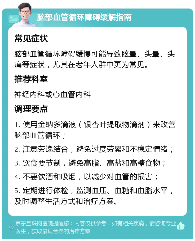 脑部血管循环障碍缓解指南 常见症状 脑部血管循环障碍缓慢可能导致眩晕、头晕、头痛等症状，尤其在老年人群中更为常见。 推荐科室 神经内科或心血管内科 调理要点 1. 使用金纳多滴液（银杏叶提取物滴剂）来改善脑部血管循环； 2. 注意劳逸结合，避免过度劳累和不稳定情绪； 3. 饮食要节制，避免高脂、高盐和高糖食物； 4. 不要饮酒和吸烟，以减少对血管的损害； 5. 定期进行体检，监测血压、血糖和血脂水平，及时调整生活方式和治疗方案。