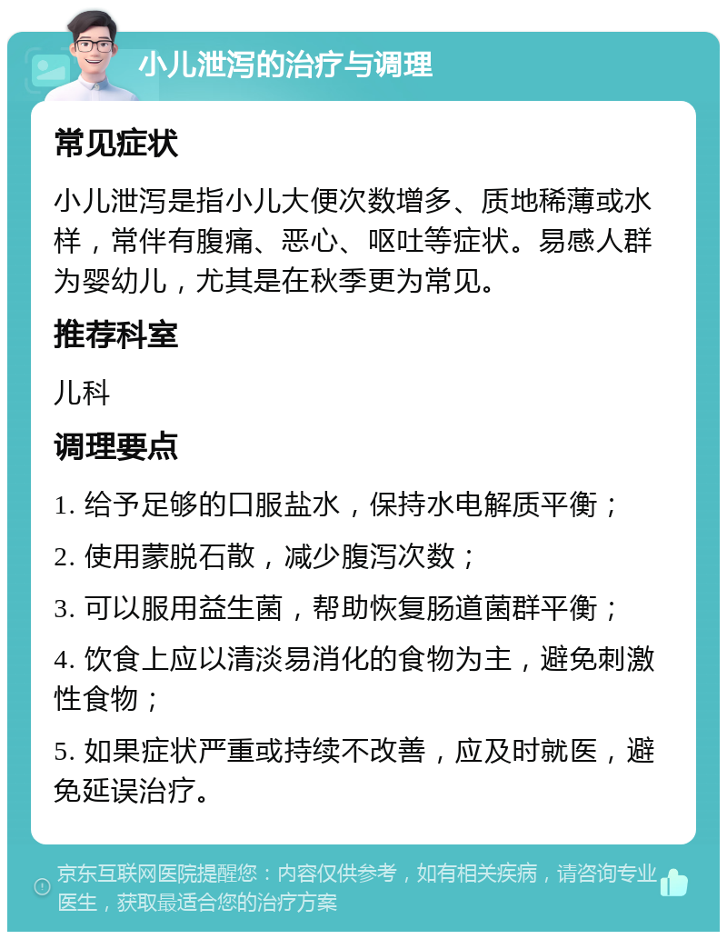 小儿泄泻的治疗与调理 常见症状 小儿泄泻是指小儿大便次数增多、质地稀薄或水样，常伴有腹痛、恶心、呕吐等症状。易感人群为婴幼儿，尤其是在秋季更为常见。 推荐科室 儿科 调理要点 1. 给予足够的口服盐水，保持水电解质平衡； 2. 使用蒙脱石散，减少腹泻次数； 3. 可以服用益生菌，帮助恢复肠道菌群平衡； 4. 饮食上应以清淡易消化的食物为主，避免刺激性食物； 5. 如果症状严重或持续不改善，应及时就医，避免延误治疗。