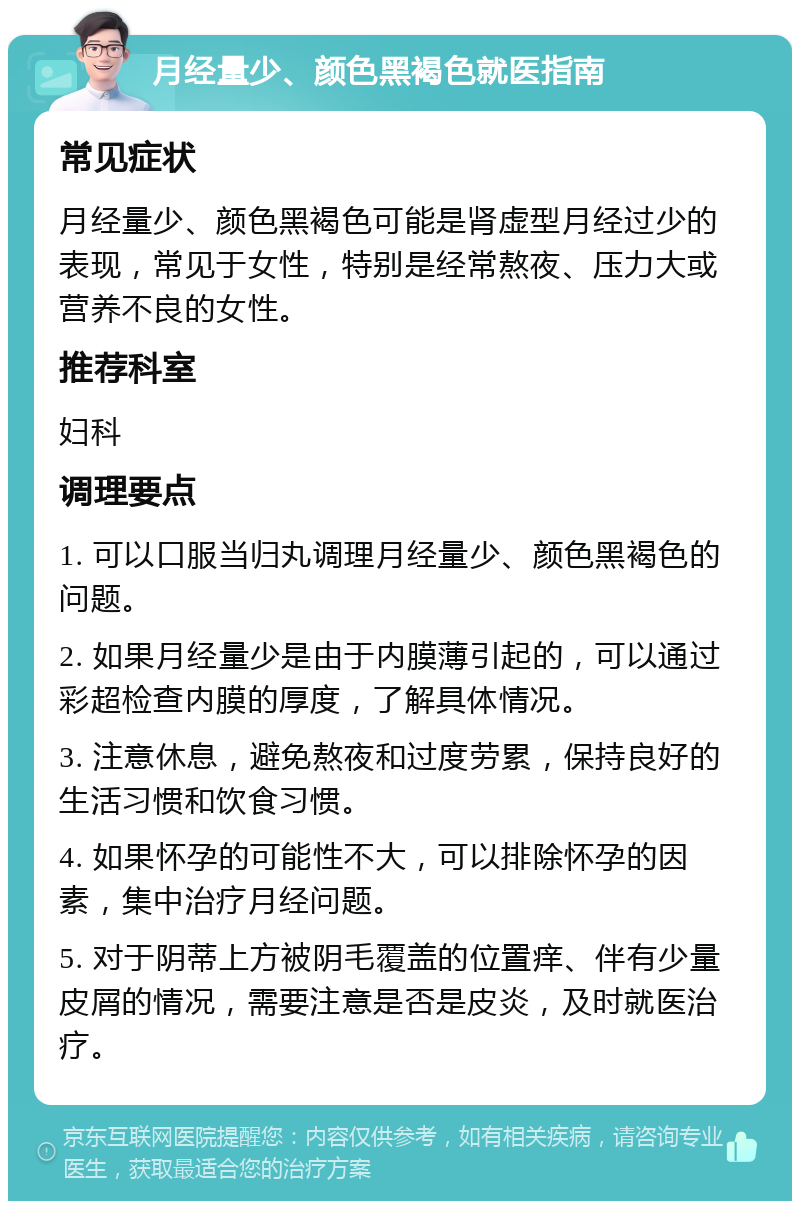 月经量少、颜色黑褐色就医指南 常见症状 月经量少、颜色黑褐色可能是肾虚型月经过少的表现，常见于女性，特别是经常熬夜、压力大或营养不良的女性。 推荐科室 妇科 调理要点 1. 可以口服当归丸调理月经量少、颜色黑褐色的问题。 2. 如果月经量少是由于内膜薄引起的，可以通过彩超检查内膜的厚度，了解具体情况。 3. 注意休息，避免熬夜和过度劳累，保持良好的生活习惯和饮食习惯。 4. 如果怀孕的可能性不大，可以排除怀孕的因素，集中治疗月经问题。 5. 对于阴蒂上方被阴毛覆盖的位置痒、伴有少量皮屑的情况，需要注意是否是皮炎，及时就医治疗。