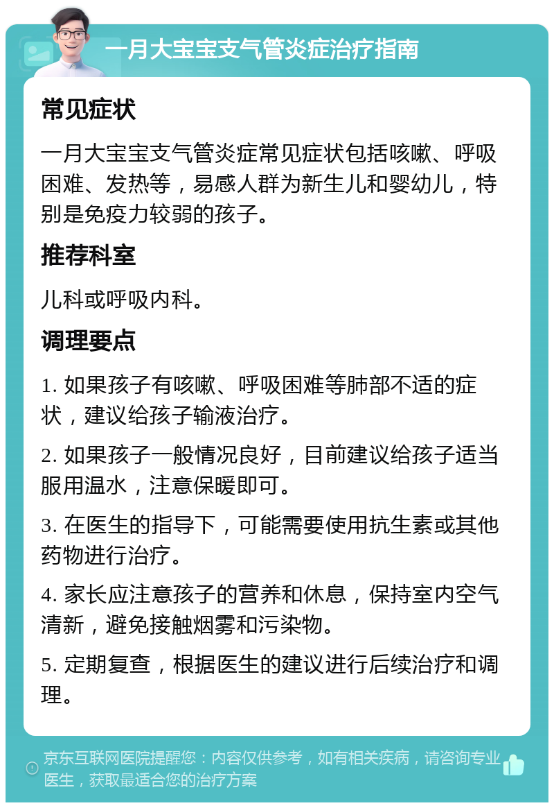 一月大宝宝支气管炎症治疗指南 常见症状 一月大宝宝支气管炎症常见症状包括咳嗽、呼吸困难、发热等，易感人群为新生儿和婴幼儿，特别是免疫力较弱的孩子。 推荐科室 儿科或呼吸内科。 调理要点 1. 如果孩子有咳嗽、呼吸困难等肺部不适的症状，建议给孩子输液治疗。 2. 如果孩子一般情况良好，目前建议给孩子适当服用温水，注意保暖即可。 3. 在医生的指导下，可能需要使用抗生素或其他药物进行治疗。 4. 家长应注意孩子的营养和休息，保持室内空气清新，避免接触烟雾和污染物。 5. 定期复查，根据医生的建议进行后续治疗和调理。