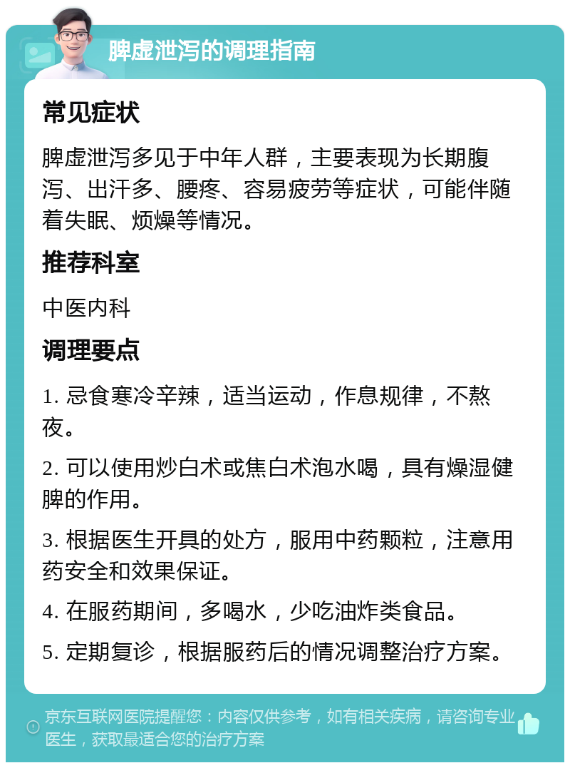 脾虚泄泻的调理指南 常见症状 脾虚泄泻多见于中年人群，主要表现为长期腹泻、出汗多、腰疼、容易疲劳等症状，可能伴随着失眠、烦燥等情况。 推荐科室 中医内科 调理要点 1. 忌食寒冷辛辣，适当运动，作息规律，不熬夜。 2. 可以使用炒白术或焦白术泡水喝，具有燥湿健脾的作用。 3. 根据医生开具的处方，服用中药颗粒，注意用药安全和效果保证。 4. 在服药期间，多喝水，少吃油炸类食品。 5. 定期复诊，根据服药后的情况调整治疗方案。