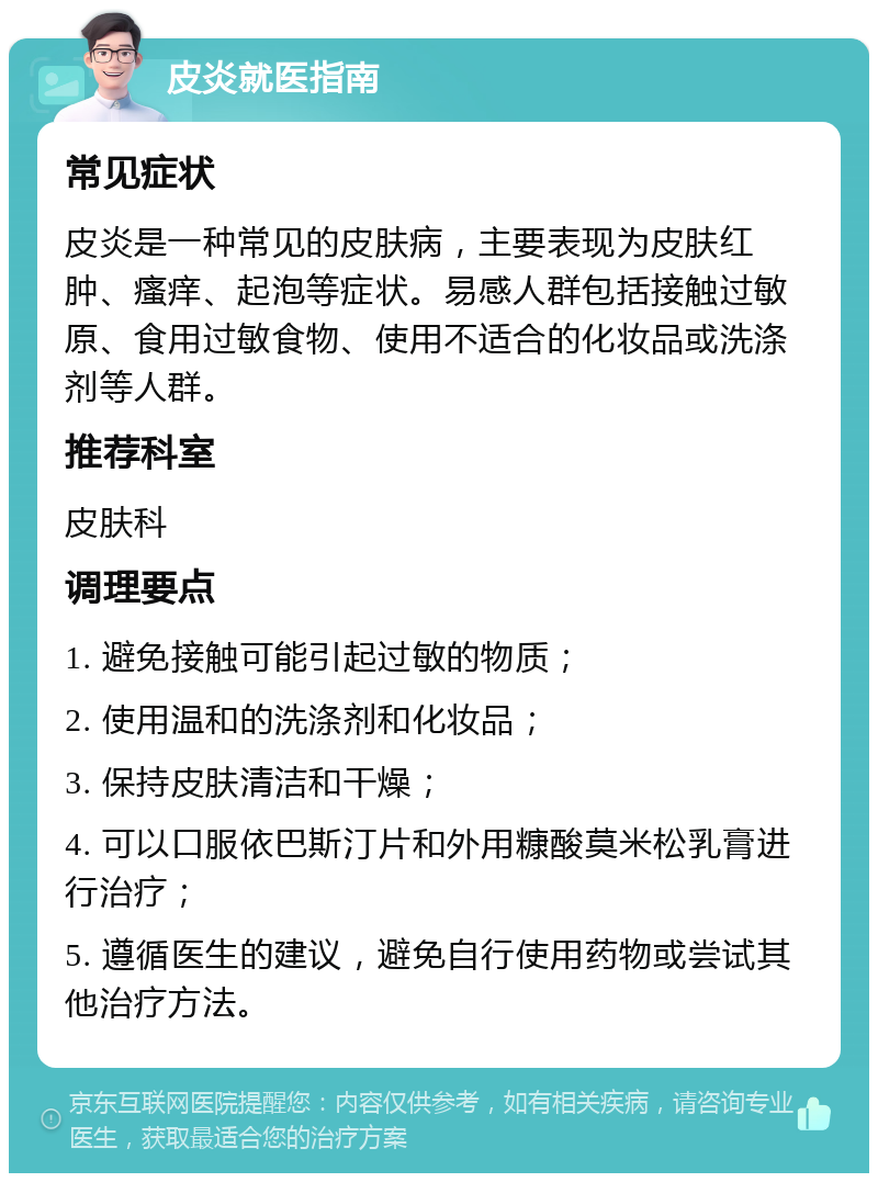 皮炎就医指南 常见症状 皮炎是一种常见的皮肤病，主要表现为皮肤红肿、瘙痒、起泡等症状。易感人群包括接触过敏原、食用过敏食物、使用不适合的化妆品或洗涤剂等人群。 推荐科室 皮肤科 调理要点 1. 避免接触可能引起过敏的物质； 2. 使用温和的洗涤剂和化妆品； 3. 保持皮肤清洁和干燥； 4. 可以口服依巴斯汀片和外用糠酸莫米松乳膏进行治疗； 5. 遵循医生的建议，避免自行使用药物或尝试其他治疗方法。