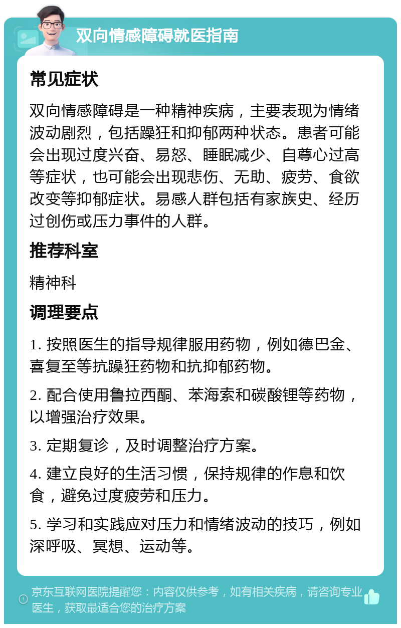 双向情感障碍就医指南 常见症状 双向情感障碍是一种精神疾病，主要表现为情绪波动剧烈，包括躁狂和抑郁两种状态。患者可能会出现过度兴奋、易怒、睡眠减少、自尊心过高等症状，也可能会出现悲伤、无助、疲劳、食欲改变等抑郁症状。易感人群包括有家族史、经历过创伤或压力事件的人群。 推荐科室 精神科 调理要点 1. 按照医生的指导规律服用药物，例如德巴金、喜复至等抗躁狂药物和抗抑郁药物。 2. 配合使用鲁拉西酮、苯海索和碳酸锂等药物，以增强治疗效果。 3. 定期复诊，及时调整治疗方案。 4. 建立良好的生活习惯，保持规律的作息和饮食，避免过度疲劳和压力。 5. 学习和实践应对压力和情绪波动的技巧，例如深呼吸、冥想、运动等。