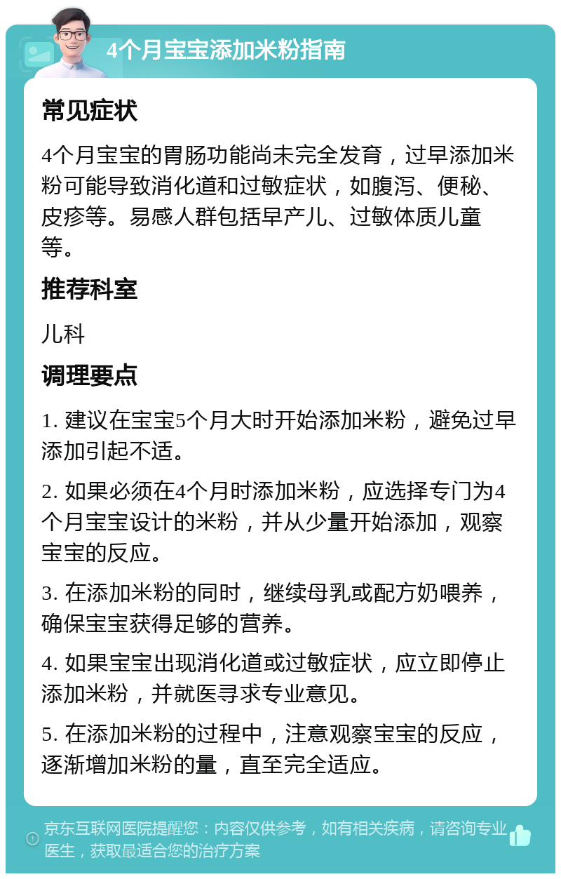 4个月宝宝添加米粉指南 常见症状 4个月宝宝的胃肠功能尚未完全发育，过早添加米粉可能导致消化道和过敏症状，如腹泻、便秘、皮疹等。易感人群包括早产儿、过敏体质儿童等。 推荐科室 儿科 调理要点 1. 建议在宝宝5个月大时开始添加米粉，避免过早添加引起不适。 2. 如果必须在4个月时添加米粉，应选择专门为4个月宝宝设计的米粉，并从少量开始添加，观察宝宝的反应。 3. 在添加米粉的同时，继续母乳或配方奶喂养，确保宝宝获得足够的营养。 4. 如果宝宝出现消化道或过敏症状，应立即停止添加米粉，并就医寻求专业意见。 5. 在添加米粉的过程中，注意观察宝宝的反应，逐渐增加米粉的量，直至完全适应。