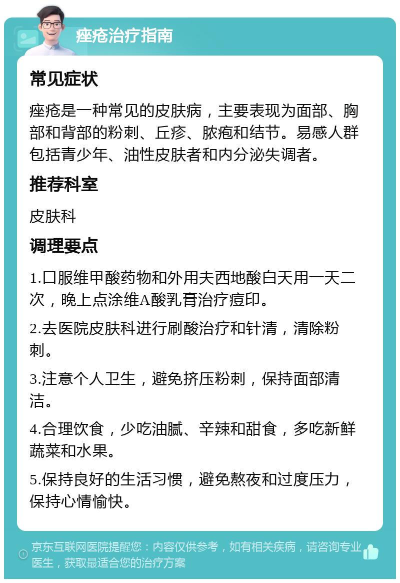 痤疮治疗指南 常见症状 痤疮是一种常见的皮肤病，主要表现为面部、胸部和背部的粉刺、丘疹、脓疱和结节。易感人群包括青少年、油性皮肤者和内分泌失调者。 推荐科室 皮肤科 调理要点 1.口服维甲酸药物和外用夫西地酸白天用一天二次，晚上点涂维A酸乳膏治疗痘印。 2.去医院皮肤科进行刷酸治疗和针清，清除粉刺。 3.注意个人卫生，避免挤压粉刺，保持面部清洁。 4.合理饮食，少吃油腻、辛辣和甜食，多吃新鲜蔬菜和水果。 5.保持良好的生活习惯，避免熬夜和过度压力，保持心情愉快。