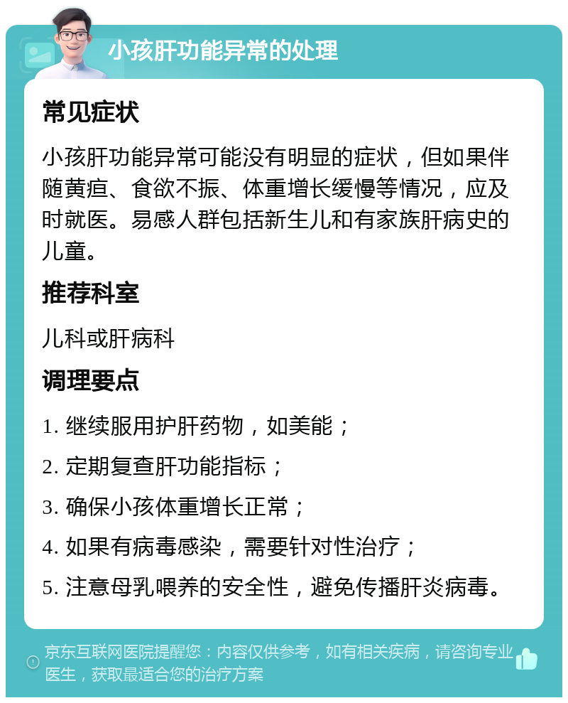 小孩肝功能异常的处理 常见症状 小孩肝功能异常可能没有明显的症状，但如果伴随黄疸、食欲不振、体重增长缓慢等情况，应及时就医。易感人群包括新生儿和有家族肝病史的儿童。 推荐科室 儿科或肝病科 调理要点 1. 继续服用护肝药物，如美能； 2. 定期复查肝功能指标； 3. 确保小孩体重增长正常； 4. 如果有病毒感染，需要针对性治疗； 5. 注意母乳喂养的安全性，避免传播肝炎病毒。