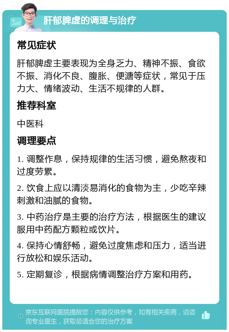 肝郁脾虚的调理与治疗 常见症状 肝郁脾虚主要表现为全身乏力、精神不振、食欲不振、消化不良、腹胀、便溏等症状，常见于压力大、情绪波动、生活不规律的人群。 推荐科室 中医科 调理要点 1. 调整作息，保持规律的生活习惯，避免熬夜和过度劳累。 2. 饮食上应以清淡易消化的食物为主，少吃辛辣刺激和油腻的食物。 3. 中药治疗是主要的治疗方法，根据医生的建议服用中药配方颗粒或饮片。 4. 保持心情舒畅，避免过度焦虑和压力，适当进行放松和娱乐活动。 5. 定期复诊，根据病情调整治疗方案和用药。