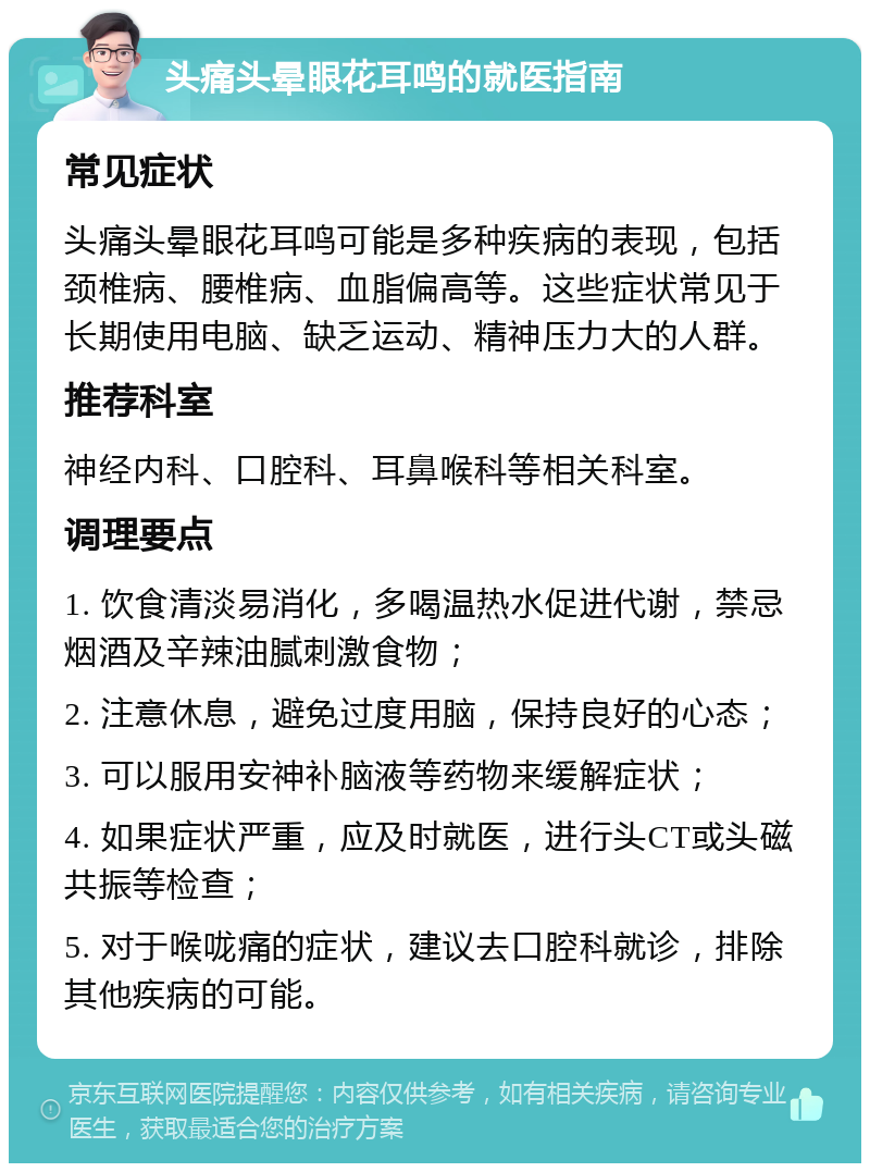 头痛头晕眼花耳鸣的就医指南 常见症状 头痛头晕眼花耳鸣可能是多种疾病的表现，包括颈椎病、腰椎病、血脂偏高等。这些症状常见于长期使用电脑、缺乏运动、精神压力大的人群。 推荐科室 神经内科、口腔科、耳鼻喉科等相关科室。 调理要点 1. 饮食清淡易消化，多喝温热水促进代谢，禁忌烟酒及辛辣油腻刺激食物； 2. 注意休息，避免过度用脑，保持良好的心态； 3. 可以服用安神补脑液等药物来缓解症状； 4. 如果症状严重，应及时就医，进行头CT或头磁共振等检查； 5. 对于喉咙痛的症状，建议去口腔科就诊，排除其他疾病的可能。