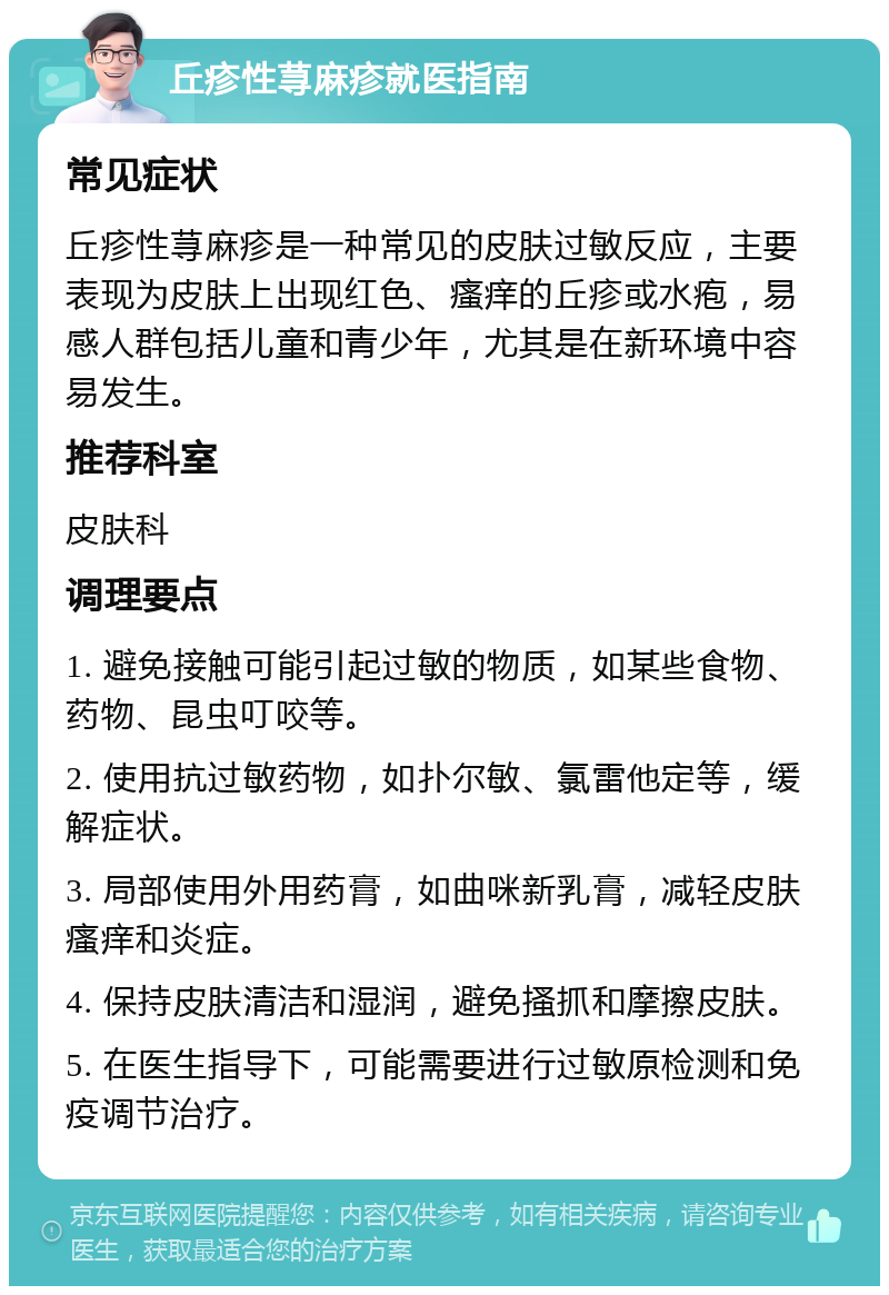 丘疹性荨麻疹就医指南 常见症状 丘疹性荨麻疹是一种常见的皮肤过敏反应，主要表现为皮肤上出现红色、瘙痒的丘疹或水疱，易感人群包括儿童和青少年，尤其是在新环境中容易发生。 推荐科室 皮肤科 调理要点 1. 避免接触可能引起过敏的物质，如某些食物、药物、昆虫叮咬等。 2. 使用抗过敏药物，如扑尔敏、氯雷他定等，缓解症状。 3. 局部使用外用药膏，如曲咪新乳膏，减轻皮肤瘙痒和炎症。 4. 保持皮肤清洁和湿润，避免搔抓和摩擦皮肤。 5. 在医生指导下，可能需要进行过敏原检测和免疫调节治疗。