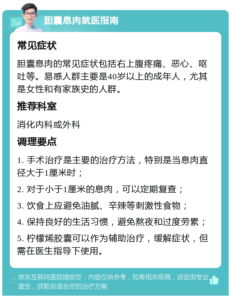 胆囊息肉就医指南 常见症状 胆囊息肉的常见症状包括右上腹疼痛、恶心、呕吐等。易感人群主要是40岁以上的成年人，尤其是女性和有家族史的人群。 推荐科室 消化内科或外科 调理要点 1. 手术治疗是主要的治疗方法，特别是当息肉直径大于1厘米时； 2. 对于小于1厘米的息肉，可以定期复查； 3. 饮食上应避免油腻、辛辣等刺激性食物； 4. 保持良好的生活习惯，避免熬夜和过度劳累； 5. 柠檬烯胶囊可以作为辅助治疗，缓解症状，但需在医生指导下使用。