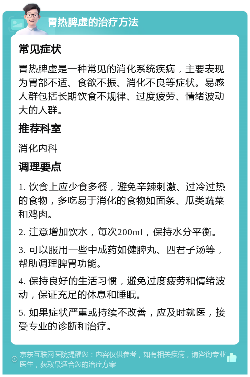 胃热脾虚的治疗方法 常见症状 胃热脾虚是一种常见的消化系统疾病，主要表现为胃部不适、食欲不振、消化不良等症状。易感人群包括长期饮食不规律、过度疲劳、情绪波动大的人群。 推荐科室 消化内科 调理要点 1. 饮食上应少食多餐，避免辛辣刺激、过冷过热的食物，多吃易于消化的食物如面条、瓜类蔬菜和鸡肉。 2. 注意增加饮水，每次200ml，保持水分平衡。 3. 可以服用一些中成药如健脾丸、四君子汤等，帮助调理脾胃功能。 4. 保持良好的生活习惯，避免过度疲劳和情绪波动，保证充足的休息和睡眠。 5. 如果症状严重或持续不改善，应及时就医，接受专业的诊断和治疗。