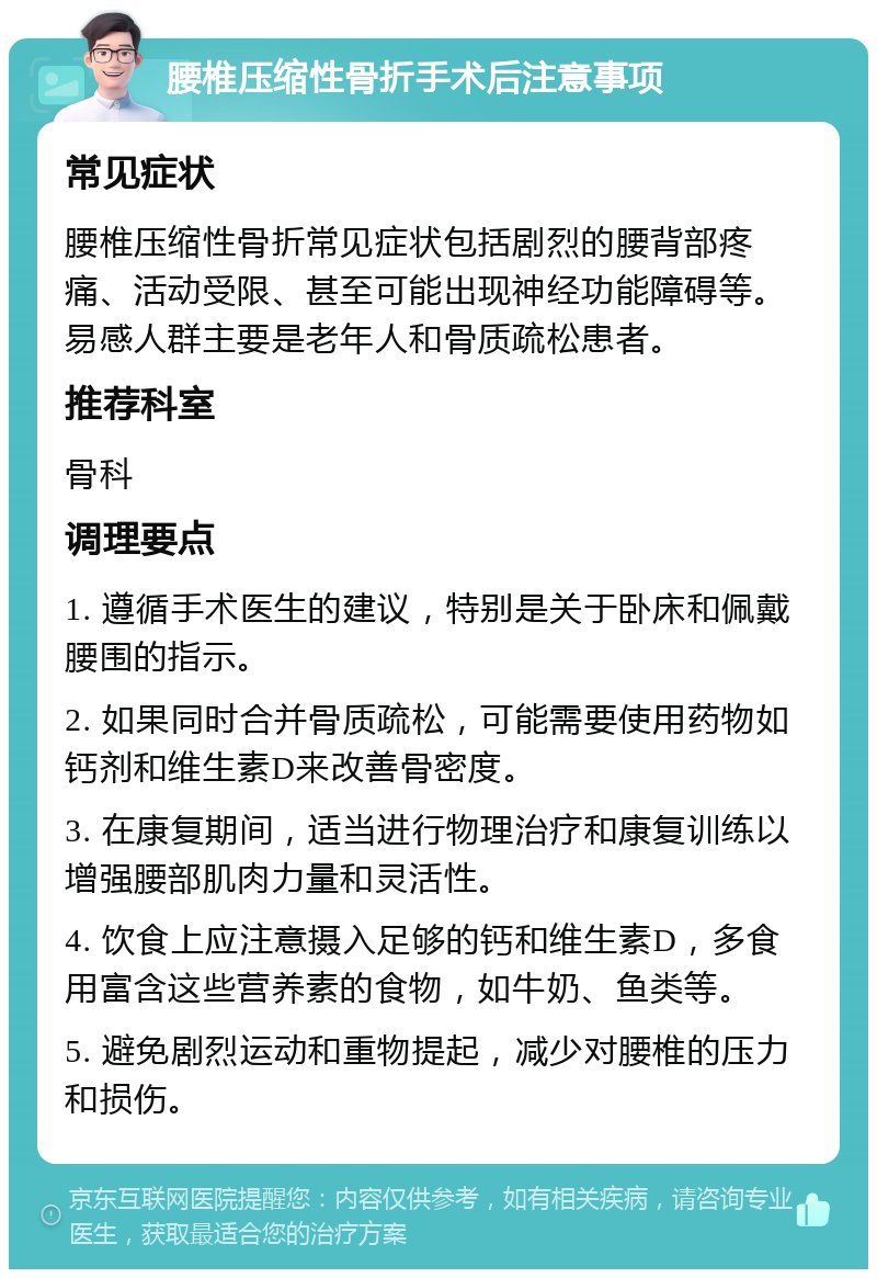 腰椎压缩性骨折手术后注意事项 常见症状 腰椎压缩性骨折常见症状包括剧烈的腰背部疼痛、活动受限、甚至可能出现神经功能障碍等。易感人群主要是老年人和骨质疏松患者。 推荐科室 骨科 调理要点 1. 遵循手术医生的建议，特别是关于卧床和佩戴腰围的指示。 2. 如果同时合并骨质疏松，可能需要使用药物如钙剂和维生素D来改善骨密度。 3. 在康复期间，适当进行物理治疗和康复训练以增强腰部肌肉力量和灵活性。 4. 饮食上应注意摄入足够的钙和维生素D，多食用富含这些营养素的食物，如牛奶、鱼类等。 5. 避免剧烈运动和重物提起，减少对腰椎的压力和损伤。