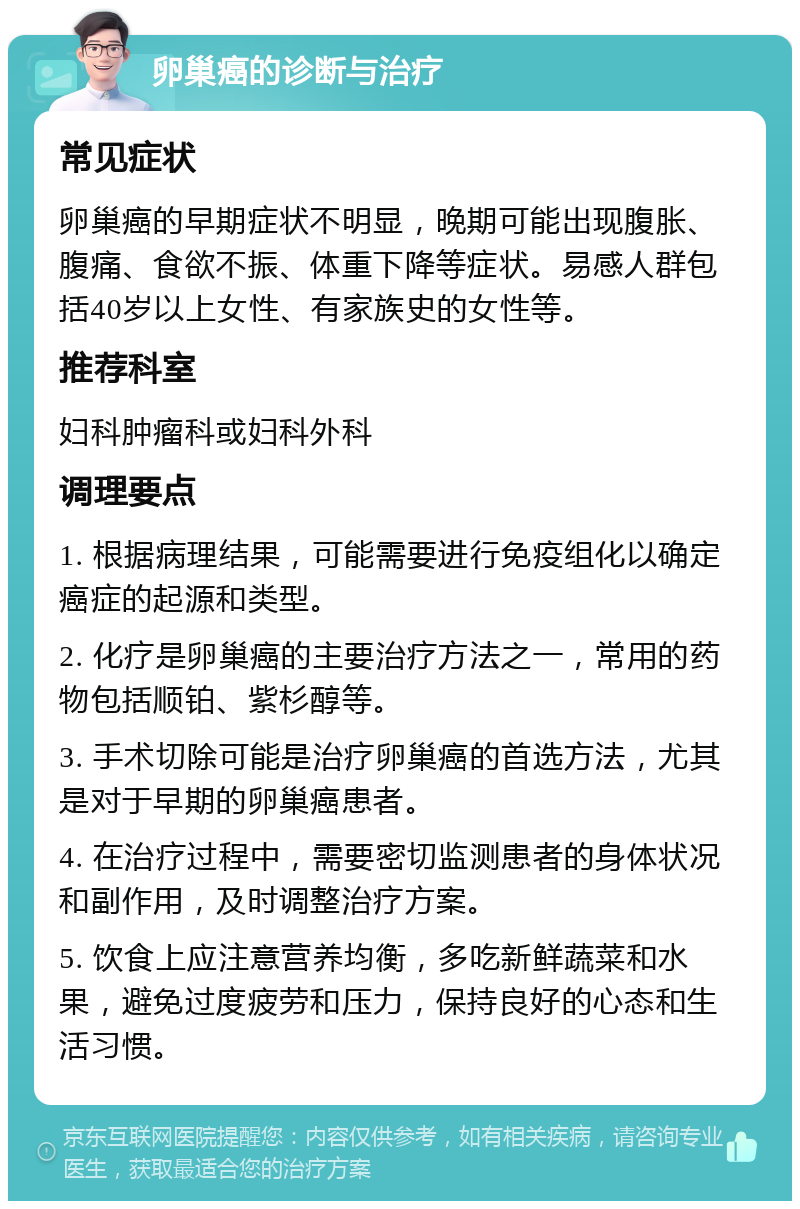 卵巢癌的诊断与治疗 常见症状 卵巢癌的早期症状不明显，晚期可能出现腹胀、腹痛、食欲不振、体重下降等症状。易感人群包括40岁以上女性、有家族史的女性等。 推荐科室 妇科肿瘤科或妇科外科 调理要点 1. 根据病理结果，可能需要进行免疫组化以确定癌症的起源和类型。 2. 化疗是卵巢癌的主要治疗方法之一，常用的药物包括顺铂、紫杉醇等。 3. 手术切除可能是治疗卵巢癌的首选方法，尤其是对于早期的卵巢癌患者。 4. 在治疗过程中，需要密切监测患者的身体状况和副作用，及时调整治疗方案。 5. 饮食上应注意营养均衡，多吃新鲜蔬菜和水果，避免过度疲劳和压力，保持良好的心态和生活习惯。