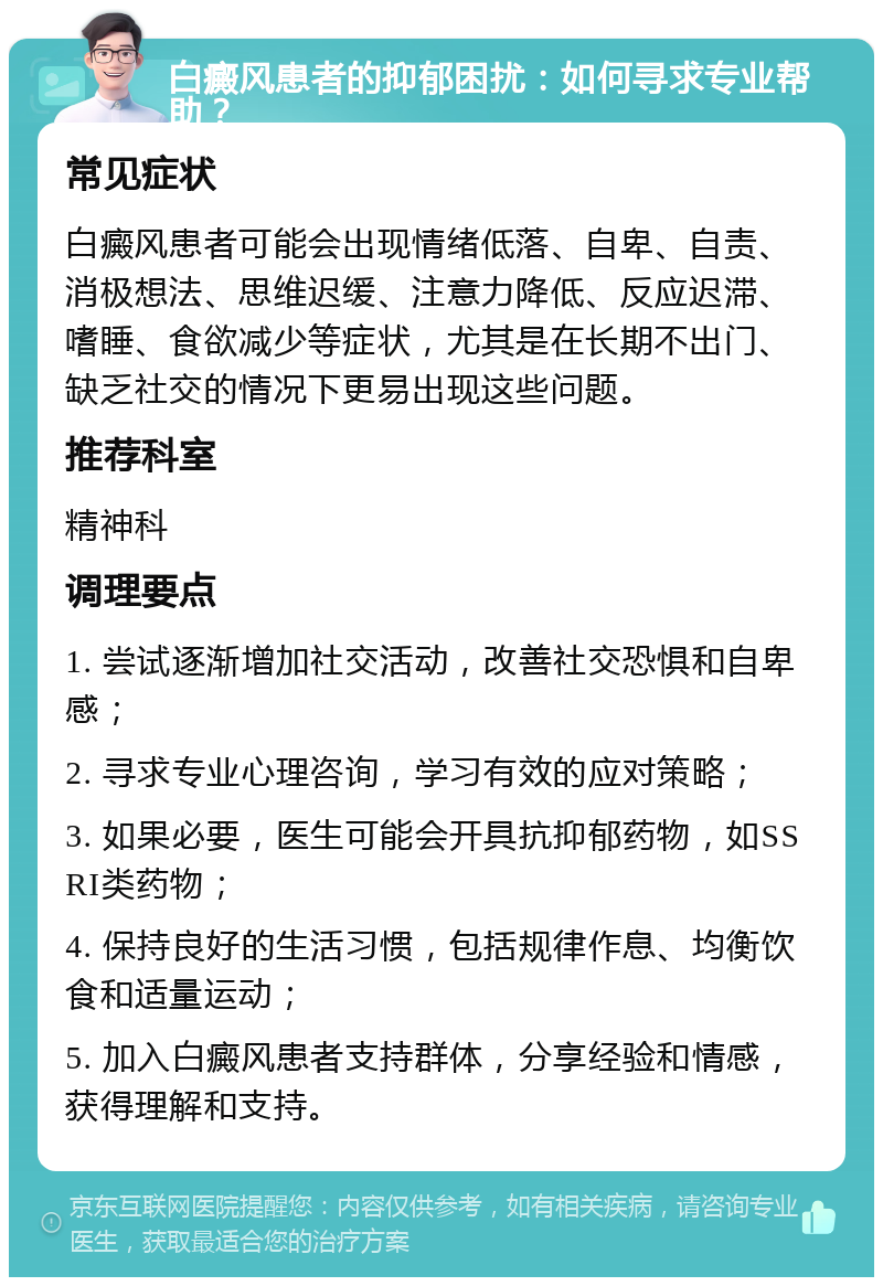 白癜风患者的抑郁困扰：如何寻求专业帮助？ 常见症状 白癜风患者可能会出现情绪低落、自卑、自责、消极想法、思维迟缓、注意力降低、反应迟滞、嗜睡、食欲减少等症状，尤其是在长期不出门、缺乏社交的情况下更易出现这些问题。 推荐科室 精神科 调理要点 1. 尝试逐渐增加社交活动，改善社交恐惧和自卑感； 2. 寻求专业心理咨询，学习有效的应对策略； 3. 如果必要，医生可能会开具抗抑郁药物，如SSRI类药物； 4. 保持良好的生活习惯，包括规律作息、均衡饮食和适量运动； 5. 加入白癜风患者支持群体，分享经验和情感，获得理解和支持。