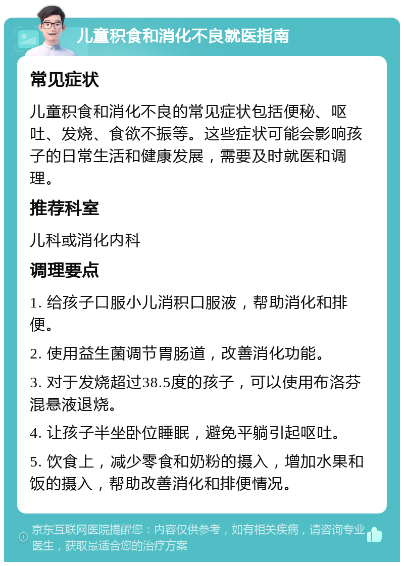 儿童积食和消化不良就医指南 常见症状 儿童积食和消化不良的常见症状包括便秘、呕吐、发烧、食欲不振等。这些症状可能会影响孩子的日常生活和健康发展，需要及时就医和调理。 推荐科室 儿科或消化内科 调理要点 1. 给孩子口服小儿消积口服液，帮助消化和排便。 2. 使用益生菌调节胃肠道，改善消化功能。 3. 对于发烧超过38.5度的孩子，可以使用布洛芬混悬液退烧。 4. 让孩子半坐卧位睡眠，避免平躺引起呕吐。 5. 饮食上，减少零食和奶粉的摄入，增加水果和饭的摄入，帮助改善消化和排便情况。