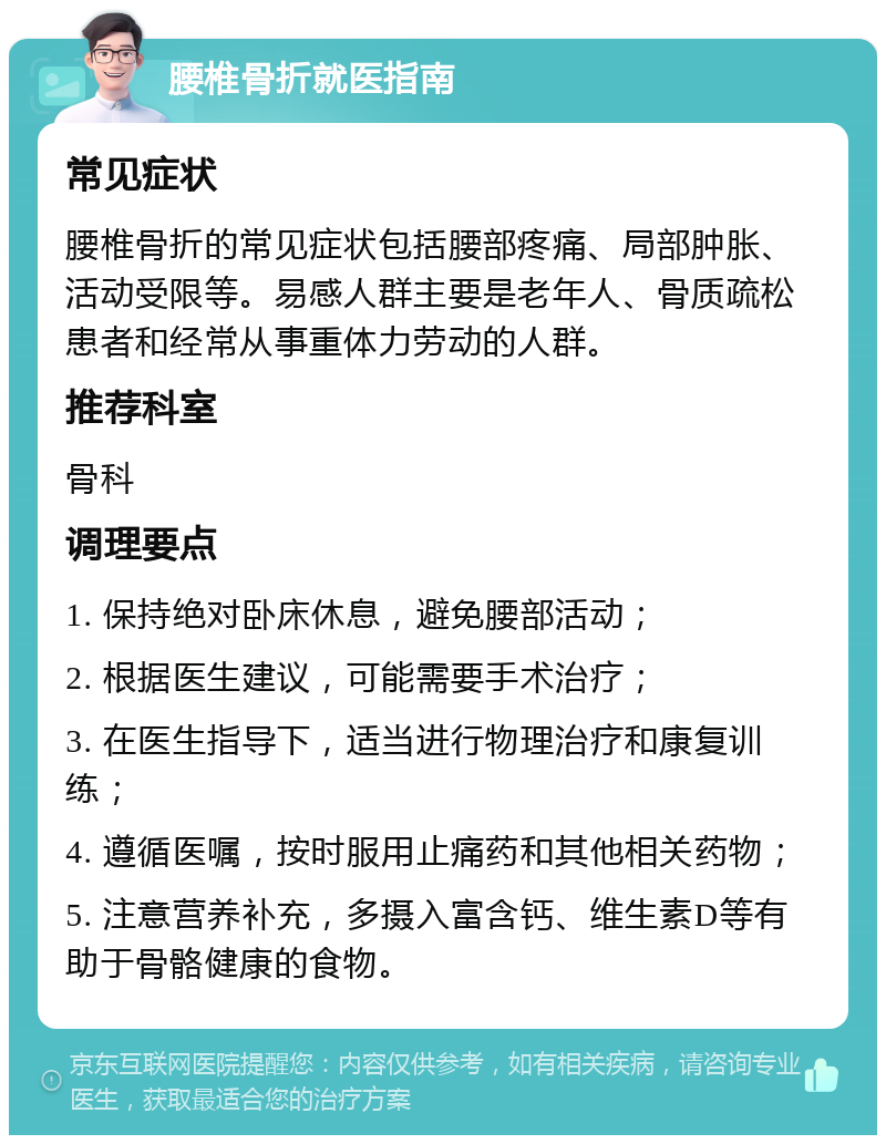 腰椎骨折就医指南 常见症状 腰椎骨折的常见症状包括腰部疼痛、局部肿胀、活动受限等。易感人群主要是老年人、骨质疏松患者和经常从事重体力劳动的人群。 推荐科室 骨科 调理要点 1. 保持绝对卧床休息，避免腰部活动； 2. 根据医生建议，可能需要手术治疗； 3. 在医生指导下，适当进行物理治疗和康复训练； 4. 遵循医嘱，按时服用止痛药和其他相关药物； 5. 注意营养补充，多摄入富含钙、维生素D等有助于骨骼健康的食物。