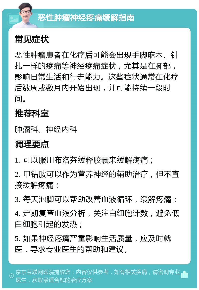 恶性肿瘤神经疼痛缓解指南 常见症状 恶性肿瘤患者在化疗后可能会出现手脚麻木、针扎一样的疼痛等神经疼痛症状，尤其是在脚部，影响日常生活和行走能力。这些症状通常在化疗后数周或数月内开始出现，并可能持续一段时间。 推荐科室 肿瘤科、神经内科 调理要点 1. 可以服用布洛芬缓释胶囊来缓解疼痛； 2. 甲钴胺可以作为营养神经的辅助治疗，但不直接缓解疼痛； 3. 每天泡脚可以帮助改善血液循环，缓解疼痛； 4. 定期复查血液分析，关注白细胞计数，避免低白细胞引起的发热； 5. 如果神经疼痛严重影响生活质量，应及时就医，寻求专业医生的帮助和建议。