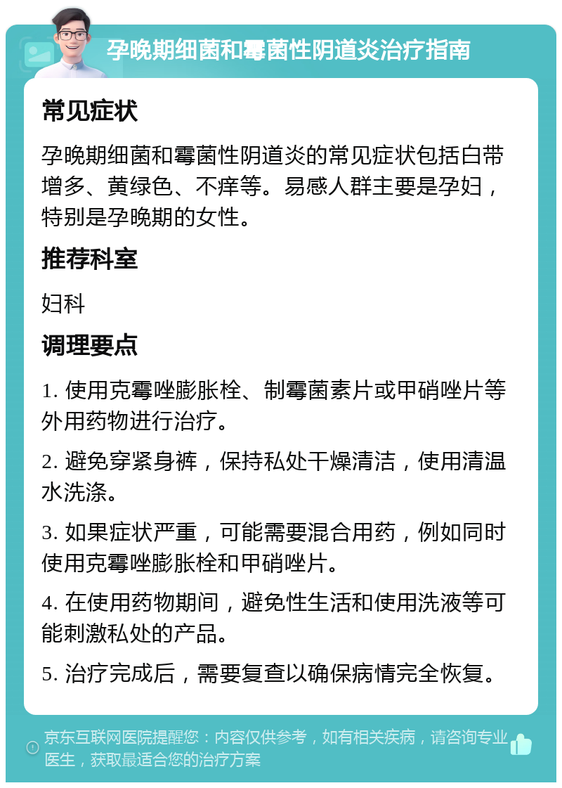 孕晚期细菌和霉菌性阴道炎治疗指南 常见症状 孕晚期细菌和霉菌性阴道炎的常见症状包括白带增多、黄绿色、不痒等。易感人群主要是孕妇，特别是孕晚期的女性。 推荐科室 妇科 调理要点 1. 使用克霉唑膨胀栓、制霉菌素片或甲硝唑片等外用药物进行治疗。 2. 避免穿紧身裤，保持私处干燥清洁，使用清温水洗涤。 3. 如果症状严重，可能需要混合用药，例如同时使用克霉唑膨胀栓和甲硝唑片。 4. 在使用药物期间，避免性生活和使用洗液等可能刺激私处的产品。 5. 治疗完成后，需要复查以确保病情完全恢复。