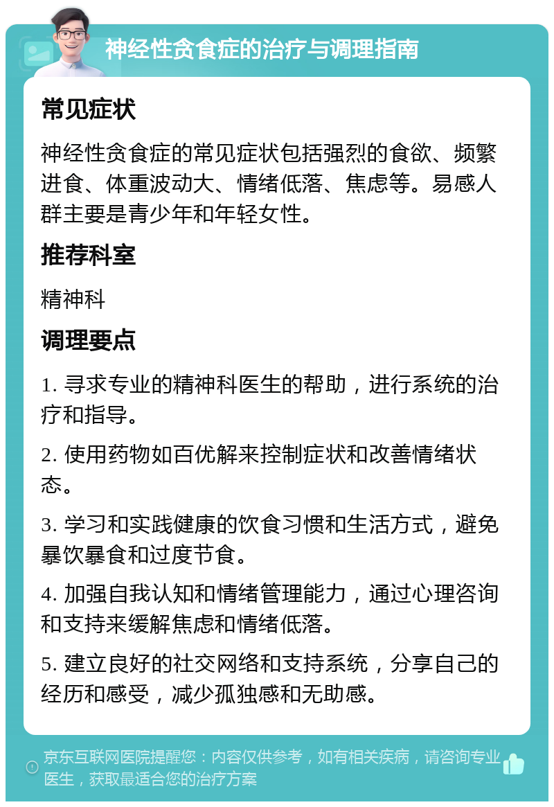 神经性贪食症的治疗与调理指南 常见症状 神经性贪食症的常见症状包括强烈的食欲、频繁进食、体重波动大、情绪低落、焦虑等。易感人群主要是青少年和年轻女性。 推荐科室 精神科 调理要点 1. 寻求专业的精神科医生的帮助，进行系统的治疗和指导。 2. 使用药物如百优解来控制症状和改善情绪状态。 3. 学习和实践健康的饮食习惯和生活方式，避免暴饮暴食和过度节食。 4. 加强自我认知和情绪管理能力，通过心理咨询和支持来缓解焦虑和情绪低落。 5. 建立良好的社交网络和支持系统，分享自己的经历和感受，减少孤独感和无助感。