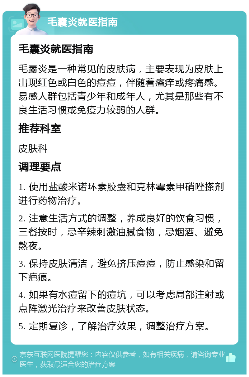 毛囊炎就医指南 毛囊炎就医指南 毛囊炎是一种常见的皮肤病，主要表现为皮肤上出现红色或白色的痘痘，伴随着瘙痒或疼痛感。易感人群包括青少年和成年人，尤其是那些有不良生活习惯或免疫力较弱的人群。 推荐科室 皮肤科 调理要点 1. 使用盐酸米诺环素胶囊和克林霉素甲硝唑搽剂进行药物治疗。 2. 注意生活方式的调整，养成良好的饮食习惯，三餐按时，忌辛辣刺激油腻食物，忌烟酒、避免熬夜。 3. 保持皮肤清洁，避免挤压痘痘，防止感染和留下疤痕。 4. 如果有水痘留下的痘坑，可以考虑局部注射或点阵激光治疗来改善皮肤状态。 5. 定期复诊，了解治疗效果，调整治疗方案。