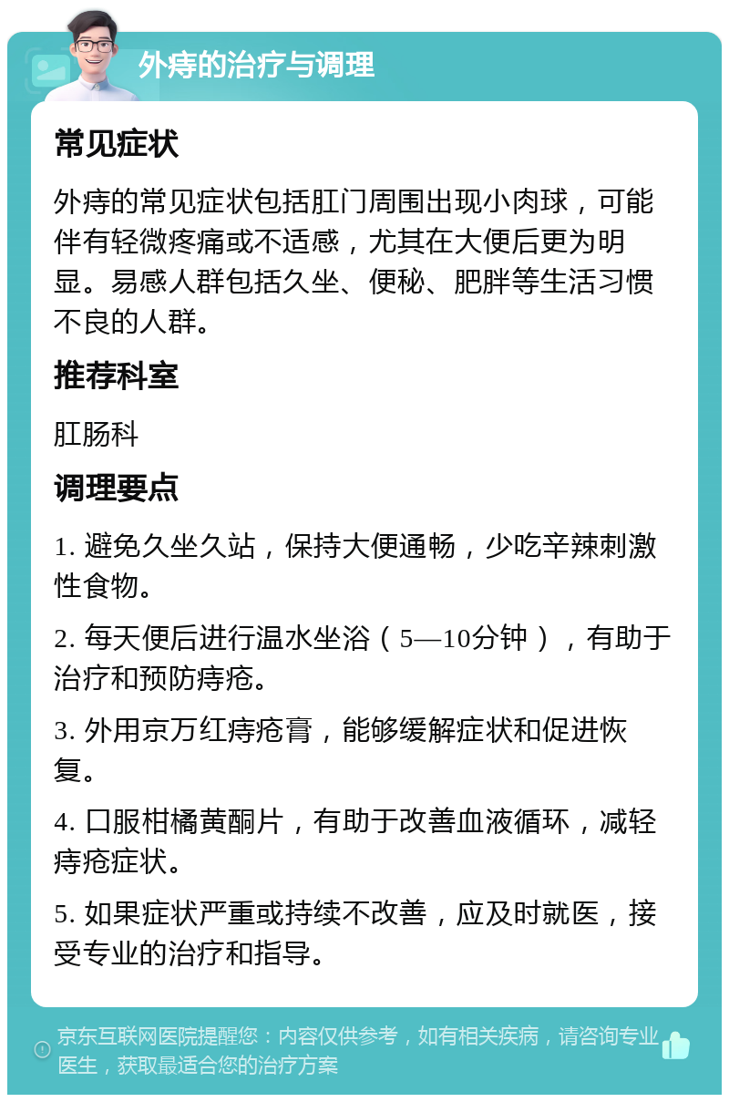 外痔的治疗与调理 常见症状 外痔的常见症状包括肛门周围出现小肉球，可能伴有轻微疼痛或不适感，尤其在大便后更为明显。易感人群包括久坐、便秘、肥胖等生活习惯不良的人群。 推荐科室 肛肠科 调理要点 1. 避免久坐久站，保持大便通畅，少吃辛辣刺激性食物。 2. 每天便后进行温水坐浴（5—10分钟），有助于治疗和预防痔疮。 3. 外用京万红痔疮膏，能够缓解症状和促进恢复。 4. 口服柑橘黄酮片，有助于改善血液循环，减轻痔疮症状。 5. 如果症状严重或持续不改善，应及时就医，接受专业的治疗和指导。